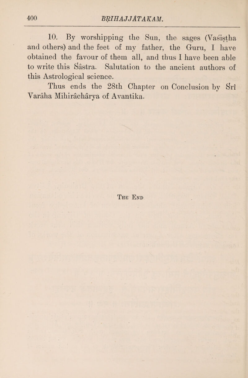 10. By worshipping the Sun, the sages (Vasistha and others) and the feet of my father, the Guru, I have obtained the favour of them all, and thus I have been able to write this Sastra. Salutation to the ancient authors of this Astrological science. Thus ends the 28th Chapter on Conclusion by Sri Varaha Mihiracharya of Avantika. The End