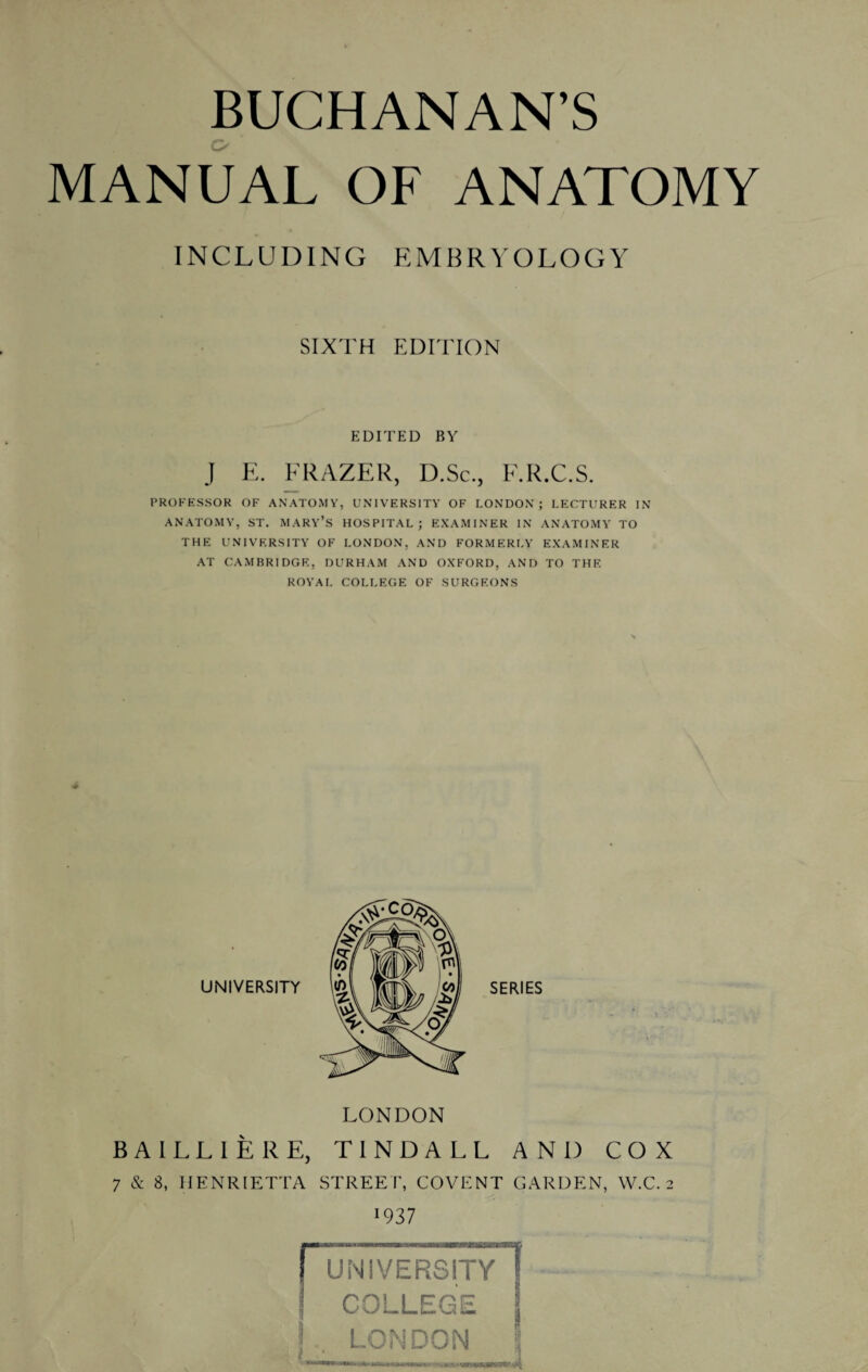 BUCHANAN’S MANUAL OF ANATOMY INCLUDING EMBRYOLOGY SIXTH EDITION EDITED BY J E. FRAZER, D.Sc., F.R.C.S. PROFESSOR OF ANATOMY, UNIVERSITY OF LONDON; LECTURER IN ANATOMY, ST. MARY’S HOSPITAL; EXAMINER IN ANATOMY TO THE UNIVERSITY OF LONDON, AND FORMERLY EXAMINER AT CAMBRIDGE, DURHAM AND OXFORD, AND TO THE ROYAL COLLEGE OF SURGEONS LONDON BAILLIERE, TINDALL AND COX 7 & 8, HENRIETTA STREET, COVENT GARDEN, W.C. 2 ■937 UNIVERSITY COLLEGE j , LONDON \