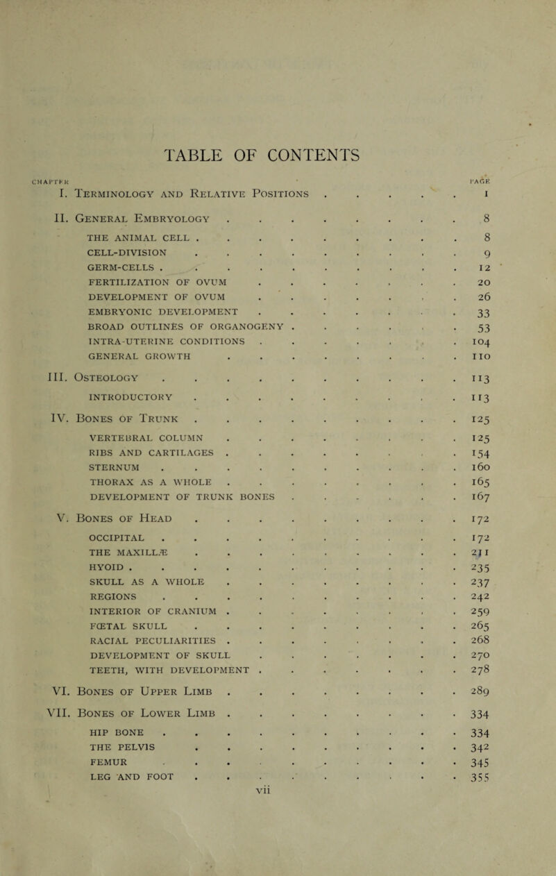 TABLE OF CONTENTS CHAPTER ' I'AC.E I. Terminology and Relative Positions ..... i II. General Embryology ........ 8 THE ANIMAL CELL ......... 8 CELL-DIVISION ......... 9 GERM-CELLS . ......... 12 FERTILIZATION OF OVUM ....... 20 DEVELOPMENT OF OVUM . . . . . . .26 EMBRYONIC DEVELOPMENT ....... 33 BROAD OUTLINES OF ORGANOGENY ...... 53 INTRA-UTERINE CONDITIONS . . . . , , . IO4 GENERAL GROWTH . . . . . . . . IIO III. Osteology . . . . . . . . . .113 INTRODUCTORY . . . . . . . . . II3 IV. Bones of Trunk ......... 125 VERTEBRAL COLUMN . . . . . . . 125 RIBS AND CARTILAGES . . . . . . , -154 STERNUM . . . . . . . . . .160 THORAX AS A WHOLE ........ 165 DEVELOPMENT OF TRUNK BONES . . . . . 167 V. Bones of Head . . . . . . . . .172 occipital . . . . . . . . . .172 THE MAXILL.E . . . . . . . . 2JI HYOID . . . . . . . . . . .235 SKULL AS A WHOLE . . . . . . . .237 REGIONS .......... 242 INTERIOR OF CRANIUM ........ 259 FCETAL SKULL ......... 265 RACIAL PECULIARITIES ........ 268 DEVELOPMENT OF SKULL ....... 270 TEETH, WITH DEVELOPMENT ....... 278 VI. Bones of Upper Limb ........ 289 VII. Bones of Lower Limb ........ 334 hip bone .......... 334 THE PELVIS ......... 342 FEMUR .......... 345 LEG AND FOOT . . . . . . . • *355