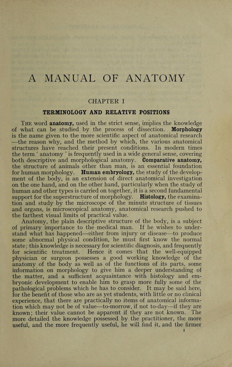 A MANUAL OF ANATOMY CHAPTER I TERMINOLOGY AND RELATIVE POSITIONS The word anatomy, used in the strict sense, implies the knowledge of what can be studied by the process of dissection. Morphology is the name given to the more scientific aspect of anatomical research —the reason why, and the method by which, the various anatomical structures have reached their present conditions. In modern times the term * anatomy ’ is frequently used in a wide general sense, covering both descriptive and morphological anatomy. Comparative anatomy, the structure of animals other than man, is an essential foundation for human morphology. Human embryology, the study of the develop¬ ment of the body, is an extension of direct anatomical investigation on the one hand, and on the other hand, particularly when the study of human and other types is carried on together, it is a second fundamental support for the superstructure of morphology. Histology, the examina¬ tion and study by the microscope of the minute structure of tissues and organs, is microscopical anatomy, anatomical research pushed to the farthest visual limits of practical value. Anatomy, the plain descriptive structure of the body, is a subject of primary importance to the medical man. If he wishes to under¬ stand what has happened—either from injury or disease—to produce some abnormal physical condition, he must first know the normal state; this knowledge is necessary for scientific diagnosis, and frequently for scientific treatment. Hence it comes that the well-equipped physician or surgeon possesses a good working knowledge of the anatomy of the body as well as of the functions of its parts, some information on morphology to give him a deeper understanding of the matter, and a sufficient acquaintance with histology and em¬ bryonic development to enable him to grasp more fully some of the pathological problems which he has to consider. It may be said here, for the benefit of those who are as yet students, with little or no clinical experience, that there are practically no items of anatomical informa¬ tion which may not be of value—to-morrow, if not to-day—if they are known; their value cannot be apparent if they are not known. The more detailed the knowledge possessed by the practitioner, the more useful, and the more frequently useful, he will find it, and the firmer