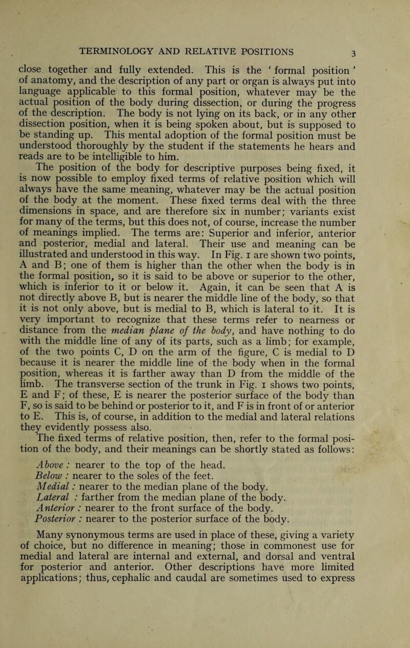close together and fully extended. This is the * formal position * of anatomy, and the description of any part or organ is always put into language applicable to this formal position, whatever may be the actual position of the body during dissection, or during the progress of the description. The body is not lying on its back, or in any other dissection position, when it is being spoken about, but is supposed to be standing up. This mental adoption of the formal position must be understood thoroughly by the student if the statements he hears and reads are to be intelligible to him. The position of the body for descriptive purposes being fixed, it is now possible to employ fixed terms of relative position which will always have the same meaning, whatever may be the actual position of the body at the moment. These fixed terms deal with the three dimensions in space, and are therefore six in number; variants exist for many of the terms, but this does not, of course, increase the number of meanings implied. The terms are: Superior and inferior, anterior and posterior, medial and lateral. Their use and meaning can be illustrated and understood in this way. In Fig. i are shown two points, A and B; one of them is higher than the other when the body is in the formal position, so it is said to be above or superior to the other, which is inferior to it or below it. Again, it can be seen that A is not directly above B, but is nearer the middle line of the body, so that it is not only above, but is medial to B, which is lateral to it. It is very important to recognize that these terms refer to nearness or distance from the median plane of the body, and have nothing to do with the middle line of any of its parts, such as a limb; for example, of the two points C, D on the arm of the figure, C is medial to D because it is nearer the middle line of the body when in the formal position, whereas it is farther away than D from the middle of the limb. The transverse section of the trunk in Fig. i shows two points, E and F; of these, E is nearer the posterior surface of the body than F, so is said to be behind or posterior to it, and F is in front of or anterior to E. This is, of course, in addition to the medial and lateral relations they evidently possess also. The fixed terms of relative position, then, refer to the formal posi¬ tion of the body, and their meanings can be shortly stated as follows: Above : nearer to the top of the head. Below : nearer to the soles of the feet. Medial: nearer to the median plane of the body. Lateral : farther from the median plane of the body. Anterior : nearer to the front surface of the body. Posterior : nearer to the posterior surface of the body. Many synonymous terms are used in place of these, giving a variety of choice, but no difference in meaning; those in commonest use for medial and lateral are internal and external, and dorsal and ventral for posterior and anterior. Other descriptions have more limited applications; thus, cephalic and caudal are sometimes used to express