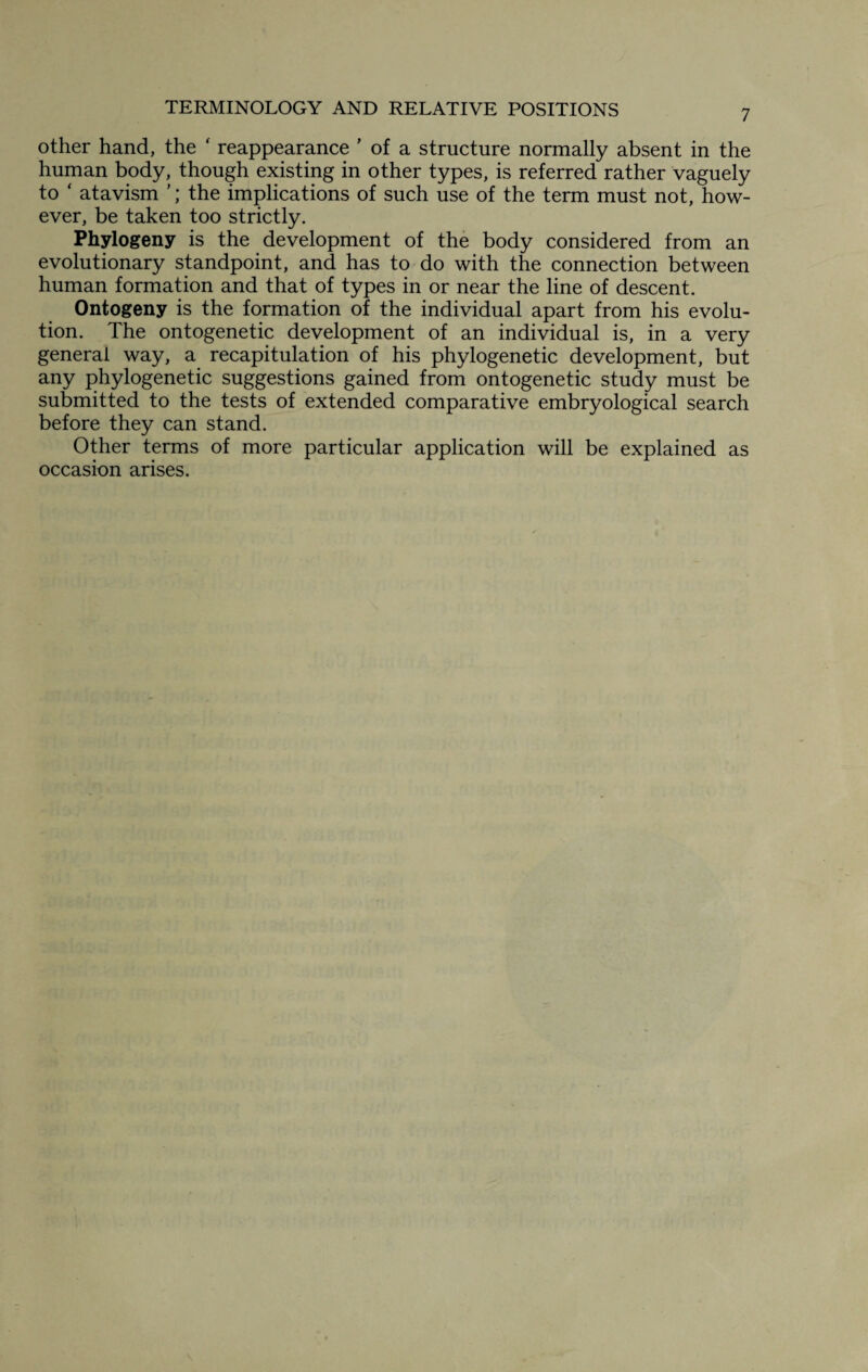other hand, the ' reappearance ’ of a structure normally absent in the human body, though existing in other types, is referred rather vaguely to ‘ atavism ’; the implications of such use of the term must not, how¬ ever, be taken too strictly. Phytogeny is the development of the body considered from an evolutionary standpoint, and has to do with the connection between human formation and that of types in or near the line of descent. Ontogeny is the formation of the individual apart from his evolu¬ tion. The ontogenetic development of an individual is, in a very general way, a recapitulation of his phylogenetic development, but any phylogenetic suggestions gained from ontogenetic study must be submitted to the tests of extended comparative embryological search before they can stand. Other terms of more particular application will be explained as occasion arises.