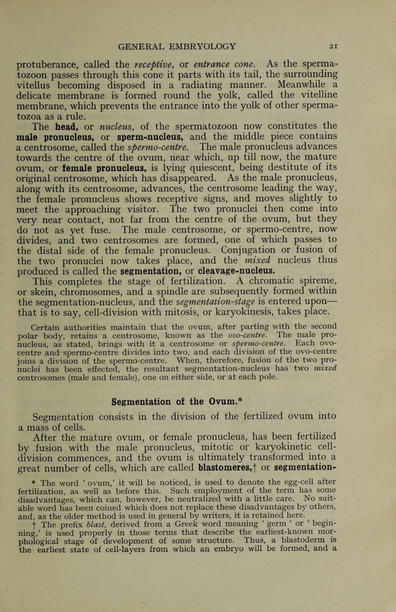 protuberance, called the receptive, or entrance cone. As the sperma¬ tozoon passes through this cone it parts with its tail, the surrounding vitellus becoming disposed in a radiating manner. Meanwhile a delicate membrane is formed round the yolk, called the vitelline membrane, which prevents the entrance into the yolk of other sperma¬ tozoa as a rule. The head, or nucleus, of the spermatozoon now constitutes the male pronucleus, or sperm-nucleus, and the middle piece contains a centrosome, called the spermo-centre. The male pronucleus advances towards the centre of the ovum, near which, up till now, the mature ovum, or female pronucleus, is lying quiescent, being destitute of its original centrosome, which has disappeared. As the male pronucleus, along with its centrosome, advances, the centrosome leading the way, the female pronucleus shows receptive signs, and moves slightly to meet the approaching visitor. The two pronuclei then come into very near contact, not far from the centre of the ovum, but they do not as yet fuse. The male centrosome, or spermo-centre, now divides, and two centrosomes are formed, one of which passes to the distal side of the female pronucleus. Conjugation or fusion of the two pronuclei now takes place, and the mixed nucleus thus produced is called the segmentation, or cleavage-nucleus. This completes the stage of fertilization. A chromatic spireme, or skein, chromosomes, and a spindle are subsequently formed within the segmentation-nucleus, and the segmentation-stage is entered upon— that is to say, cell-division with mitosis, or karyokinesis, takes place. Certain authorities maintain that the ovum, after parting with the second polar body, retains a centrosome, known as the ovo-centre. The male pro¬ nucleus, as stated, brings with it a centrosome or spermo-centre. Each ovo- centre and spermo-centre divides into two, and each division of the ovo-centre joins a division of the spermo-centre. When, therefore, fusion of the two pro¬ nuclei has been effected, the resultant segmentation-nucleus has two mixed centrosomes (male and female), one on either side, or at each pole. Segmentation of the Ovum.* Segmentation consists in the division of the fertilized ovum into a mass of cells. After the mature ovum, or female pronucleus, has been fertilized by fusion with the male pronucleus, mitotic or karyokinetic cell- division commences, and the ovum is ultimately transformed into a great number of cells, which are called blastomeres,f or segmentation- * The word ‘ ovum,’ it will be noticed, is used to denote the egg-cell after fertilization, as well as before this. Such employment of the term has some disadvantages, which can, however, be neutralized with a little care. No suit¬ able word has been coined which does not replace these disadvantages by others, and, as the older method is used in general by writers, it is retained here. | The prefix blast, derived from a Greek word meaning ‘ germ ' or ‘ begin¬ ning/ is used properly in those terms that describe the earliest-known mor¬ phological stage of development of some structure. Thus, a blastoderm is the earliest state of cell-layers from which an embryo will be formed, and a