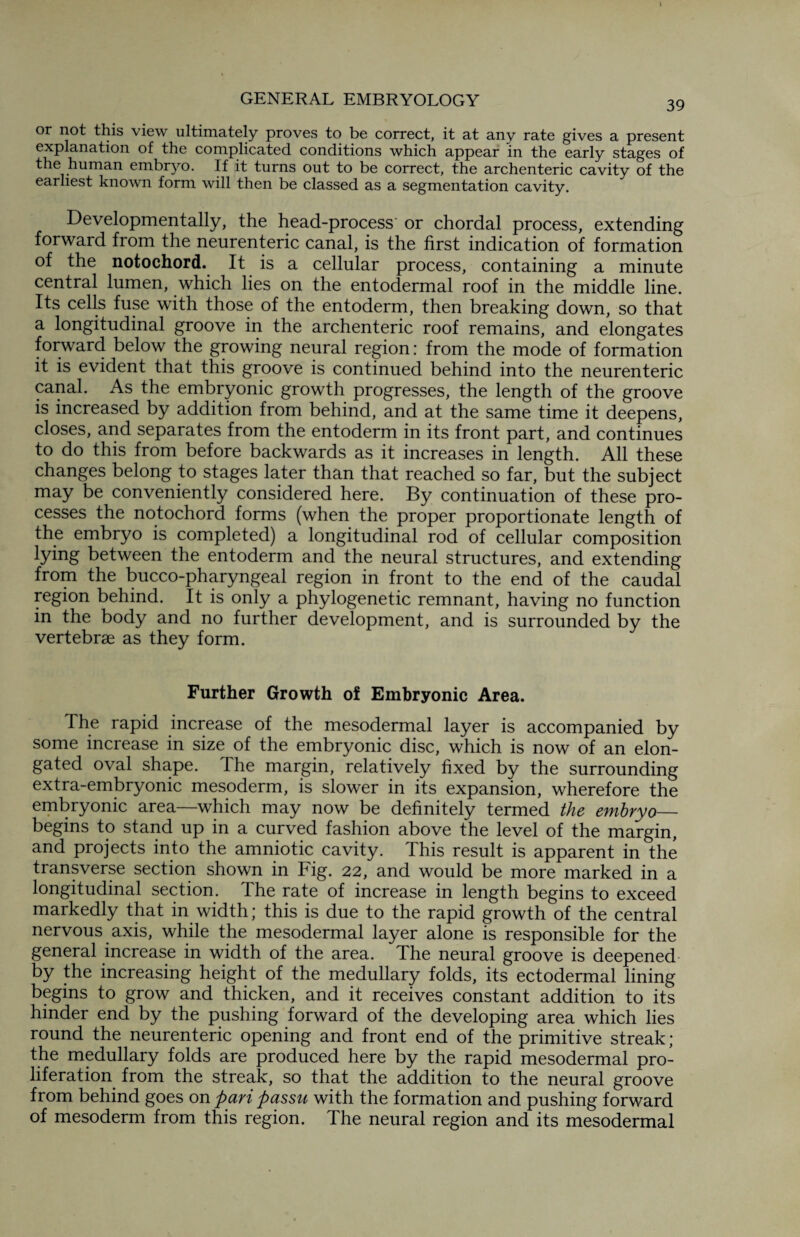 39 or not this view ultimately proves to be correct, it at any rate gives a present explanation of the complicated conditions which appear in the early stages of the human embryo. If it turns out to be correct, the archenteric cavity of the earliest known form will then be classed as a segmentation cavity. Developmentally, the head-process or chordal process, extending forward from the neurenteric canal, is the first indication of formation of the notochord. It is a cellular process, containing a minute central lumen, which lies on the entodermal roof in the middle line. Its cells fuse with those of the entoderm, then breaking down, so that a longitudinal groove in the archenteric roof remains, and elongates forward below the growing neural region: from the mode of formation it is evident that this groove is continued behind into the neurenteric canal. As the embryonic growth progresses, the length of the groove is increased by addition from behind, and at the same time it deepens, closes, and separates from the entoderm in its front part, and continues to do this from before backwards as it increases in length. All these changes belong to stages later than that reached so far, but the subject may be conveniently considered here. By continuation of these pro¬ cesses the notochord forms (when the proper proportionate length of the embryo is completed) a longitudinal rod of cellular composition lying between the entoderm and the neural structures, and extending from the bucco-pharyngeal region in front to the end of the caudal region behind. It is only a phylogenetic remnant, having no function in the body and no further development, and is surrounded by the vertebrae as they form. Further Growth of Embryonic Area. The rapid increase of the mesodermal layer is accompanied by some increase in size of the embryonic disc, which is now of an elon¬ gated oval shape. The margin, relatively fixed by the surrounding extra-embryonic mesoderm, is slower in its expansion, wherefore the embryonic area—which may now be definitely termed the embryo_ begins to stand up in a curved fashion above the level of the margin, and projects into the amniotic cavity. This result is apparent in the transverse section shown in Fig. 22, and would be more marked in a longitudinal section. The rate of increase in length begins to exceed markedly that in width; this is due to the rapid growth of the central nervous axis, while the mesodermal layer alone is responsible for the general increase in width of the area. The neural groove is deepened by the increasing height of the medullary folds, its ectodermal lining begins to grow and thicken, and it receives constant addition to its hinder end by the pushing forward of the developing area which lies round the neurenteric opening and front end of the primitive streak; the medullary folds are produced here by the rapid mesodermal pro¬ liferation from the streak, so that the addition to the neural groove from behind goes on pari passu with the formation and pushing forward of mesoderm from this region. The neural region and its mesodermal