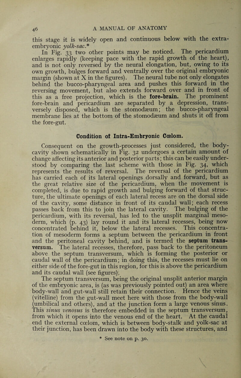 this stage it is widely open and continuous below with the extra- embryonic yolk-sac* In Fig. 33 two other points may be noticed. The pericardium enlarges rapidly (keeping pace with the rapid growth of the heart), and is not only reversed by the neural elongation, but, owing to its own growth, bulges forward and ventrally over the original embryonic margin (shown at X in the figures). The neural tube not only elongates behind the bucco-pharyngeal area and pushes this forward in the reversing movement, but also extends forward over and in front of this as a free projection, which is the fore-brain. The prominent fore-brain and pericardium are separated by a depression, trans¬ versely disposed, which is the stomodseum; the bucco-pharyngeal membrane lies at the bottom of the stomodaeum and shuts it off from the fore-gut. Condition of Intra-Embryonic Coelom. Consequent on the growth-processes just considered, the body- cavity shown schematically in Fig. 32 undergoes a certain amount of change affecting its anterior and posterior parts; this can be easily under¬ stood by comparing the last scheme with those in Fig. 34, which represents the results of reversal. The reversal of the pericardium has carried each of its lateral openings dorsally and forward, but as the great relative size of the pericardium, when the movement is completed, is due to rapid growth and bulging forward of that struc¬ ture, the ultimate openings of each lateral recess are on the dorsal side of the cavity, some distance in front of its caudal wall; each recess passes back from this to join the lateral cavity. The bulging of the pericardium, with its reversal, has led to the unsplit marginal meso¬ derm, which (p. 43) lay round it and its lateral recesses, being now concentrated behind it, below the lateral recesses. This concentra¬ tion of mesoderm forms a septum between the pericardium in front and the peritoneal cavity behind, and is termed the septum trans- versum. The lateral recesses, therefore, pass back to the peritoneum above the septum transversum, which is forming the posterior or caudal wall of the pericardium; in doing this, the recesses must lie on either side of the fore-gut in this region, for this is above the pericardium and its caudal wall (see figures). The septum transversum, being the original unsplit anterior margin of the embryonic area, is (as was previously pointed out) an area where body-wall and gut-wall still retain their connection. Hence the veins (vitelline) from the gut-wall meet here with those from the body-wall (umbilical and others), and at the junction form a large venous sinus. This sinus venosus is therefore embedded in the septum transversum, from which it opens into the venous end of the heart. At the caudal end the external coelom, which is between body-stalk and yolk-sac at their junction, has been drawn into the body with these structures, and * See note on p. 30.