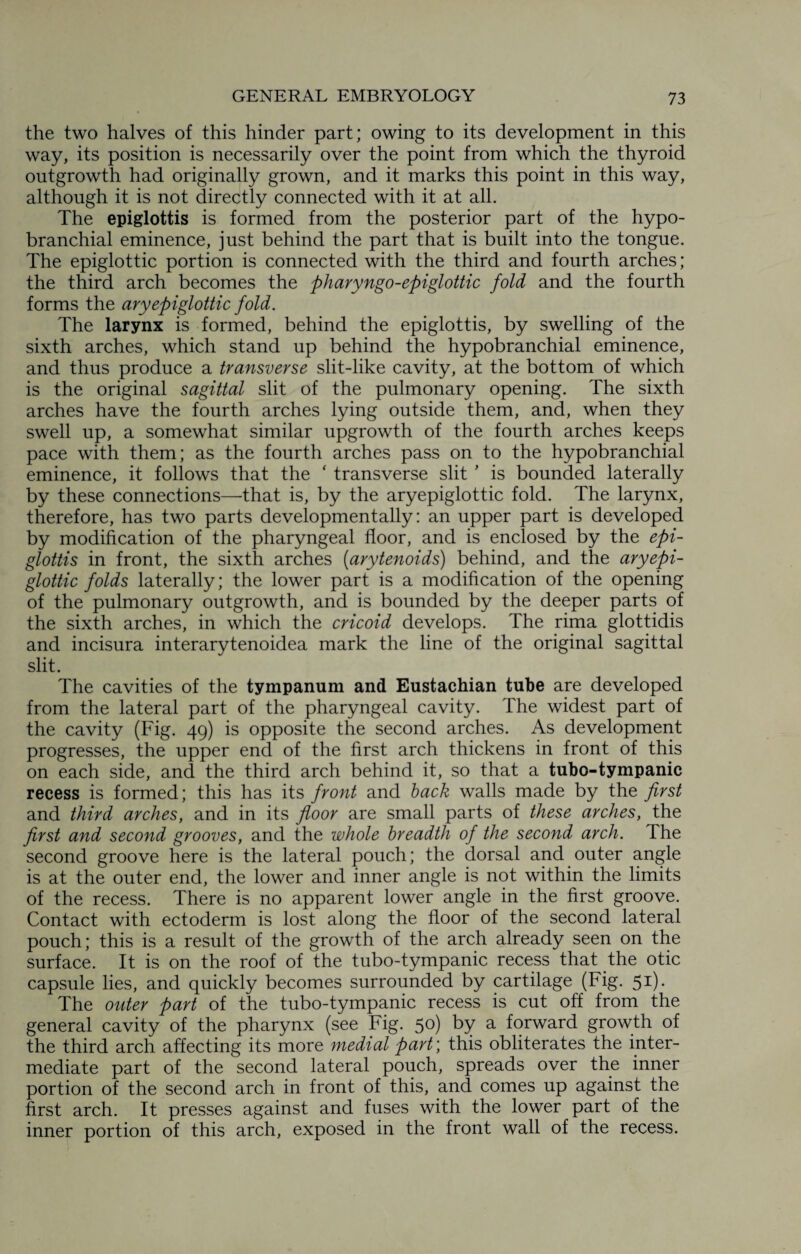 the two halves of this hinder part; owing to its development in this way, its position is necessarily over the point from which the thyroid outgrowth had originally grown, and it marks this point in this way, although it is not directly connected with it at all. The epiglottis is formed from the posterior part of the hypo- branchial eminence, just behind the part that is built into the tongue. The epiglottic portion is connected with the third and fourth arches; the third arch becomes the pharyngo-epiglottic fold and the fourth forms the aryepiglottic fold. The larynx is formed, behind the epiglottis, by swelling of the sixth arches, which stand up behind the hypobranchial eminence, and thus produce a transverse slit-like cavity, at the bottom of which is the original sagittal slit of the pulmonary opening. The sixth arches have the fourth arches lying outside them, and, when they swell up, a somewhat similar upgrowth of the fourth arches keeps pace with them; as the fourth arches pass on to the hypobranchial eminence, it follows that the ‘ transverse slit ' is bounded laterally by these connections—-that is, by the aryepiglottic fold. The larynx, therefore, has two parts developmentally: an upper part is developed by modification of the pharyngeal floor, and is enclosed by the epi¬ glottis in front, the sixth arches (arytenoids) behind, and the aryepi¬ glottic folds laterally; the lower part is a modification of the opening of the pulmonary outgrowth, and is bounded by the deeper parts of the sixth arches, in which the cricoid develops. The rima glottidis and incisura interarytenoidea mark the line of the original sagittal slit. The cavities of the tympanum and Eustachian tube are developed from the lateral part of the pharyngeal cavity. The widest part of the cavity (Fig. 49) is opposite the second arches. As development progresses, the upper end of the first arch thickens in front of this on each side, and the third arch behind it, so that a tubo-tympanic recess is formed; this has its front and back walls made by the first and third arches, and in its floor are small parts of these arches, the first and second grooves, and the whole breadth of the second arch. The second groove here is the lateral pouch; the dorsal and outer angle is at the outer end, the lower and inner angle is not within the limits of the recess. There is no apparent lower angle in the first groove. Contact with ectoderm is lost along the floor of the second lateral pouch; this is a result of the growth of the arch already seen on the surface. It is on the roof of the tubo-tympanic recess that the otic capsule lies, and quickly becomes surrounded by cartilage (Fig. 51). The outer part of the tubo-tympanic recess is cut off from the general cavity of the pharynx (see Fig. 5°) by a forward growth of the third arch affecting its more medial part; this obliterates the inter¬ mediate part of the second lateral pouch, spreads over the inner portion of the second arch in front of this, and comes up against the first arch. It presses against and fuses with the lower part of the inner portion of this arch, exposed in the front wall of the recess.