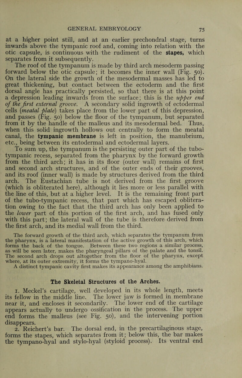 at a higher point still, and at an earlier prechondral stage, turns inwards above the tympanic roof and, coming into relation with the otic capsule, is continuous with the rudiment of the stapes, which separates from it subsequently. The roof of the tympanum is made by third arch mesoderm passing forward below the otic capsule; it becomes the inner wall (Fig. 50). On the lateral side the growth of the mesodermal masses has led to great thickening, but contact between the ectoderm and the first dorsal angle has practically persisted, so that there is at this point a depression leading inwards from the surface; this is the upper end of the first external groove. A secondary solid ingrowth of ectodermal cells (meatal plate) takes place from the lower part of this depression, and passes (Fig. 50) below the floor of the tympanum, but separated from it by the handle of the malleus and its mesodermal bed. Thus, when this solid ingrowth hollows out centrally to form the meatal canal, the tympanic membrane is left in position, the manubrium, etc., being between its entodermal and ectodermal layers. To sum up, the tympanum is the persisting outer part of the tubo- tympanic recess, separated from the pharynx by the forward growth from the third arch; it has in its floor (outer wall) remains of first and second arch structures, and of the outer ends of their grooves, and its roof (inner wall) is made by structures derived from the third arch. The Eustachian tube is not derived from the first groove (which is obliterated here), although it lies more or less parallel with the line of this, but at a higher level. It is the remaining front part of the tubo-tympanic recess, that part which has escaped oblitera¬ tion owing to the fact that the third arch has only been applied to the lower part of this portion of the first arch, and has fused only with this part; the lateral wall of the tube is therefore derived from the first arch, and its medial wall from the third. The forward growth of the third arch, which separates the tympanum from the pharynx, is a lateral manifestation of the active growth of this arch, which forms the back of the tongue. Between these two regions a similar process, as will be seen later, makes the pharyngeal pillars of the palate and the tonsil. The second arch drops out altogether from the floor of the pharynx, except where, at its outer extremity, it forms the tympano-hyal. A distinct tympanic cavity first makes its appearance among the amphibians. The Skeletal Structures of the Arches. 1. Meckel's cartilage, well developed in its whole length, meets its fellow in the middle line. The lower jaw is formed in membrane near it, and encloses it secondarily. The lower end of the cartilage appears actually to undergo ossification in the process. The upper end forms the malleus (see Fig. 50), and the intervening portion disappears. 2. Reichert’s bar. The dorsal end, in the precartilaginous stage, forms the stapes, which separates from it; below this, the bar makes the tympano-hyal and stylo-hyal (styloid process). Its ventral end