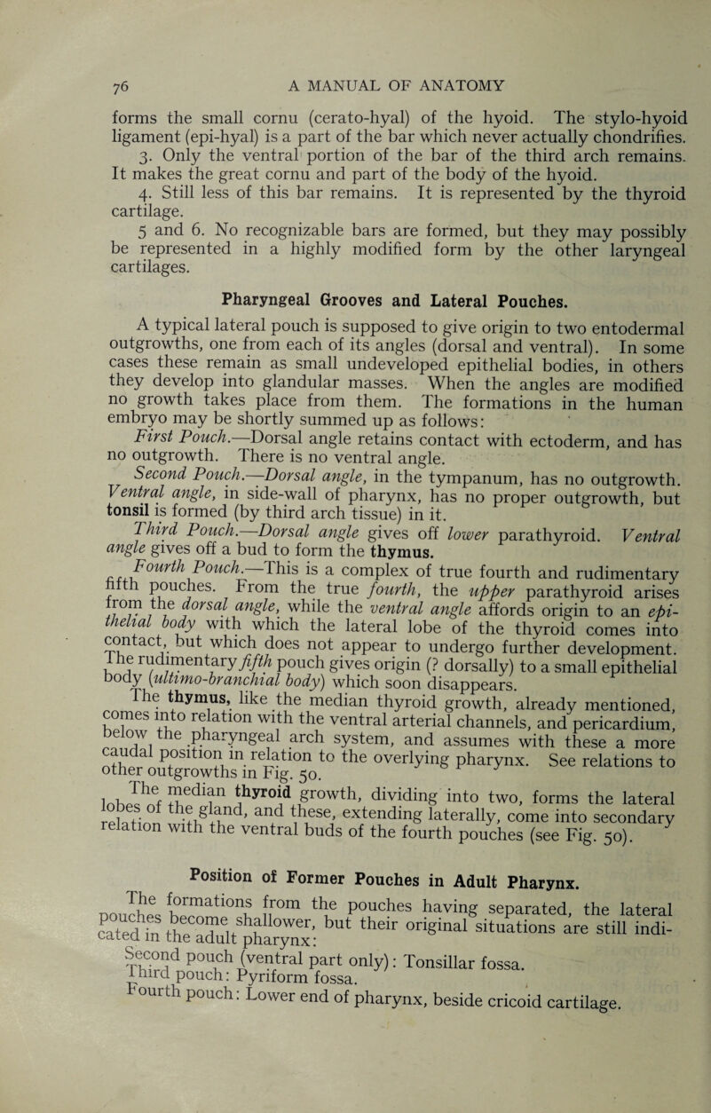 forms the small cornu (cerato-hyal) of the hyoid. The stylo-hyoid ligament (epi-hyal) is a part of the bar which never actually chondrifies. 3. Only the ventral portion of the bar of the third arch remains. It makes the great cornu and part of the body of the hyoid. 4. Still less of this bar remains. It is represented by the thyroid cartilage. 5 and 6. No recognizable bars are formed, but they may possibly be represented in a highly modified form by the other laryngeal cartilages. Pharyngeal Grooves and Lateral Pouches. A typical lateral pouch is supposed to give origin to two entodermal outgrowths, one from each of its angles (dorsal and ventral). In some cases these remain as small undeveloped epithelial bodies, in others they develop into glandular masses. When the angles are modified no growth takes place from them. The formations in the human embryo may be shortly summed up as follows: First Pouch. Dorsal angle retains contact with ectoderm, and has no outgrowth. There is no ventral angle. Second Pouch.—Dorsal angle, in the tympanum, has no outgrowth. Ventral angle, in side-wall of pharynx, has no proper outgrowth but tonsil is formed (by third arch tissue) in it. Third Pouch. Dorsal angle gives off lower parathyroid. Ventral angle gives off a bud to form the thymus. Fourth Pouch. This is a complex of true fourth and rudimentary th pouches. From the true fourth, the upper parathyroid arises rom the dorsal angle, while the ventral angle affords origin to an epi¬ thelial body with which the lateral lobe of the thyroid comes into contact, but which does not appear to undergo further development. I he rudimentary fifth pouch gives origin (? dorsally) to a small epithelial body [ultimo-branchial body) which soon disappears. The thymus, like the median thyroid growth, already mentioned, comes in o re ation with the ventral arterial channels, and pericardium, below the pharyngeal arch system, and assumes with these a more ntbp a P0Sltl0^ m rejation to the overlying pharynx. See relations to other outgrowths in Fig. 50. lohTnf ZdT t1hyr0i,<1 F°wth’ dividinS into two, forms the lateral 01 th-® glund’ and b,656’ extendlng laterally, come into secondary on wi 1 the ventral buds of the fourth pouches (see Fig. 50). Position of Former Pouches in Adult Pharynx. nonchl fhpTati0nK n°m A® Pouches having separated, the lateral cSin theS.phaSS' ^ >W iSdPopS p£Lonly,: TosiUir fourth pouch: Lower end of pharynx, beside cricoid cartilage.