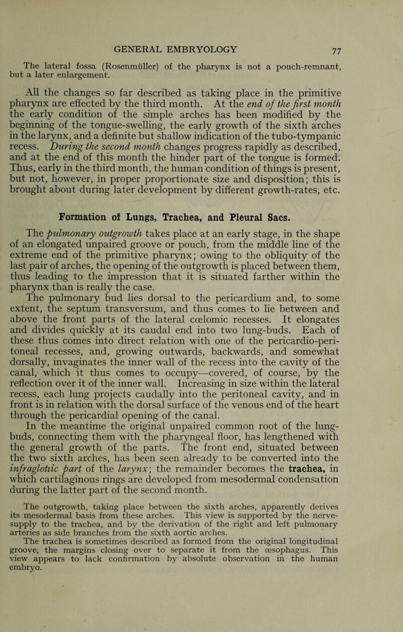 The lateral fossa (Rosenmuller) of the pharynx is not a pouch-remnant, but a later enlargement. All the changes so far described as taking place in the primitive pharynx are effected by the third month. At the end of the first month the early condition of the simple arches has been modified by the beginning of the tongue-swelling, the early growth of the sixth arches in the larynx, and a definite but shallow indication of the tubo-tympanic recess. During the second month changes progress rapidly as described, and at the end of this month the hinder part of the tongue is formed. Thus, early in the third month, the human condition of things is present, but not, however, in proper proportionate size and disposition; this is brought about during later development by different growth-rates, etc. Formation of Lungs, Trachea, and Pleural Sacs. The pulmonary outgrowth takes place at an early stage, in the shape of an elongated unpaired groove or pouch, from the middle line of the extreme end of the primitive pharynx; owing to the obliquity of the last pair of arches, the opening of the outgrowth is placed between them, thus leading to the impression that it is situated farther within the pharynx than is really the case. The pulmonary bud lies dorsal to the pericardium and, to some extent, the septum transversum, and thus comes to lie between and above the front parts of the lateral ccelomic recesses. It elongates and divides quickly at its caudal end into two lung-buds. Each of these thus comes into direct relation with one of the pericardio-peri- toneal recesses, and, growing outwards, backwards, and somewhat dorsally, invaginates the inner wall of the recess into the cavity of the canal, which it thus comes to occupy—covered, of course, by the reflection over it of the inner wall. Increasing in size within the lateral recess, each lung projects caudally into the peritoneal cavity, and in front is in relation with the dorsal surface of the venous end of the heart through the pericardial opening of the canal. In the meantime the original unpaired common root of the lung- buds, connecting them with the pharyngeal floor, has lengthened with the general growth of the parts. The front end, situated between the two sixth arches, has been seen already to be converted into the infraglotiic part of the larynx; the remainder becomes the trachea, in which cartilaginous rings are developed from mesodermal condensation during the latter part of the second month. The outgrowth, taking place between the sixth arches, apparently derives its mesodermal basis from these arches. This view is supported by the nerve- supply to the trachea, and by the derivation of the right and left pulmonary arteries as side branches from the sixth aortic arches. The trachea is sometimes described as formed from the original longitudinal groove, the margins closing over to separate it from the oesophagus. This view appears to lack confirmation by absolute observation in the human embryo.