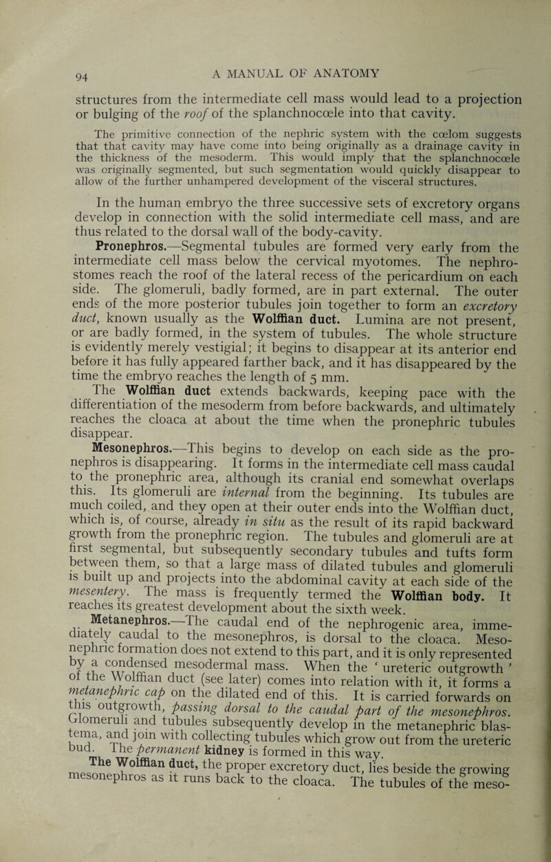 structures from the intermediate cell mass would lead to a projection or bulging of the roof of the splanchnocoele into that cavity. The primitive connection of the nephric system with the coelom suggests that that cavity may have come into being originally as a drainage cavity in the thickness of the mesoderm. This would imply that the splanchnocoele was originally segmented, but such segmentation would quickly disappear to allow of the further unhampered development of the visceral structures. In the human embryo the three successive sets of excretory organs develop in connection with the solid intermediate cell mass, and are thus related to the dorsal wall of the body-cavity. Pronephros.—Segmental tubules are formed very early from the intermediate cell mass below the cervical myotomes. The nephro- stomes reach the roof of the lateral recess of the pericardium on each side. The glomeruli, badly formed, are in part external. The outer ends of the more posterior tubules join together to form an excretory duct, known usually as the Wolffian duct. Lumina are not present, or are badly formed, in the system of tubules. The whole structure is evidently merely vestigial; it begins to disappear at its anterior end before it has fully appeared farther back, and it has disappeared by the time the embryo reaches the length of 5 mm. The Wolffian duct extends backwards, keeping pace with the differentiation of the mesoderm from before backwards, and ultimately reaches the cloaca at about the time when the pronephric tubules disappear. Mesonephros.—This begins to develop on each side as the pro¬ nephros is disappearing. It forms in the intermediate cell mass caudal to the pronephric area, although its cranial end somewhat overlaps this. Its glomeruli are internal from the beginning. Its tubules are much coiled, and they open at their outer ends into the Wolffian duct, which is, of course, already in situ as the result of its rapid backward growth from the pronephric region, the tubules and glomeruli are at first segmental, but subsequently secondary tubules and tufts form between them, so that a large mass of dilated tubules and glomeruli is built up and projects into the abdominal cavity at each side of the mesentery. The mass is frequently termed the Wolffian body. It reaches its greatest development about the sixth week. Metanephros. I he caudal end of the nephrogenic area, imme¬ diately caudal to the mesonephros, is dorsal to the cloaca. Meso- nep lnc formation does not extend to this part, and it is only represented 7' f C?xr i^se<^ mes°dermal mass. When the ‘ ureteric outgrowth ' ot the VVolftian duct (see later) comes into relation with it, it forms a metanephnc cap on the dilated end of this. It is carried forwards on tnis outgrowth, passing dorsal to the caudal part of the mesonephros. Glomeruli and tubules subsequently develop in the metanephric blas¬ tema, and join with collecting tubules which grow out from the ureteric bud. 1 he permanent kidney is formed in this way. the proper excretory duct, lies beside the growing mesonephros as it runs back to the cloaca. The tubules of the meso-