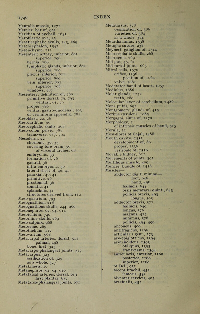 Mentalis muscle, 1271 Mercier, bar of, 951 Meridian of eyeball, 1641 Meroblastic ova, 25 Mesaticephalic skulls, 243, 269 Mesencephalon, 1547 Mesenchyme, 112 Mesenteric artery, inferior, 801 superior, 796 hernia, 786 lymphatic glands, inferior, 802 superior, 789 plexus, inferior, 811 superior, 809 vein, inferior, 802 superior, 798 windows, 787 Mesentery, definition of, 780 primitive dorsal, 79, 793 ventral, 61, 79 proper, 786 ventral gastro-duodenal, 793 of vermiform appendix, 787 Mesoblast, 22, 26 Mesocardium, 90 Mesocephalic skulls, 268 Meso-colon, pelvic, 787 transverse, 787, 794 Mesoderm, 22 chorionic, 30, 33 covering fore-brain, 56 of visceral arches, 68 embryonic, 33 formation of, 26 gastral, 36 intra-embryonic, 30 lateral sheet of, 40, 41 paraxial, 40, 41 primitive, 26 prostomial, 36 somatic, 41 splanchnic, 41 structures derived from, 112 Meso-gastrium, 793 Mesognathion, 218 Mesognathous skulls, 244, 269 Mesonephros, 92, 94, 91^ Mesorchium, 740 Mesorhine skulls, 269 Meso-salpinx, 968 Mesoseme, 269 Mesothelium, 112 Mesovarium, 968 Metacarpal arteries, dorsal, 511 palmar, 498 bone, first, 323 Metacarpo-phalangeal joints, 527 Metacarpus, 323 ossification of, 329 as a whole, 327 Metakinesis, 10 Metanephros, 92, 94, 910 Metatarsal arteries, dorsal, 613 first plantar, 657 Metatarso-phalangeal joints, 671 Metatarsus, 378 ossification of, 386 varieties of, 384 as a whole, 384 Metathalamus, 1538 Metopic suture, 238 Meynert, ganglion of, 1544 Microcephalic skulls, 268 Microseme, 269 Mid-gut, 45, 61 Mid-tarsal joints, 665 Mitral cells, 1570 orifice, 1156 position of, 1064 valve, 1061 Moderator band of heart, 1057 Modiolus, 1686 Molar glands, 1272 teeth, 280 Molecular layer of cerebellum, i486 Mons pubis, 692 Montgomery, glands of, 415 Morbus cseruleus, 1085 Morgagni, sinus of, 1370 Morphology, 1 of intrinsic muscles of hand, 515 Morula, 22 Moss-fibres of Cajal, 1488 Mouth cavity, 1335 development of, 86 I proper, 1336 vestibule of, 1336 Movable kidney, 822 Movements of joints, 395 Multifidus muscle, 409 Munzer, bundle of, 1558 Muscles— abductor digiti minimi— foot, 646 hand, 496 hallucis, 644 ossis metatarsi quinti, 643 pollicis brevis, 493 longus, 505 adductor brevis, 577 hallucis, 649 longus, 576 magnus, 577 minimus, 578 pollicis, 494, 496 anconeus, 500 antitragicus, 1296 articularis genu, 573 ary-epiglotticus, 1394 arytenoideus, 1393 obliquus, 1393 transversus, 1394 auricularis, anterior, 1160 posterior, 1160 superior, 1160 of Bell, 951 biceps brachii, 452 femoris, 542 biventer cervicis, 407 brachialis, 452