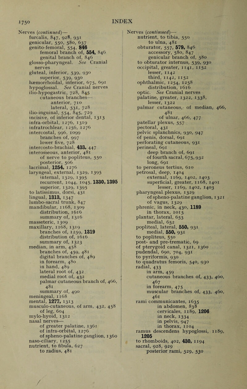Nerves (continued)— furcalis, 847, 928, 931 genicular, 550, 580, 637 genito-femoral, 554, 846 femoral branch of, 554, 846 genital branch of, 846 glosso-pharyngeal. See Cranial nerves gluteal, inferior, 539, 930 superior, 539, 930 haemorrhoidal, inferior, 675, 691 hypoglossal. See Cranial nerves ilio-hypogastric, 728, 845 cutaneous branches—- anterior, 710 lateral, 531, 728 ilio-inguinal, 554, 845, 729 incisive, of inferior dental, 1313 infra-orbital, 1276, 1319 infratrochlear, 1256, 1276 intercostal, 996, 1099 branches of, 997 lower five, 728 intercosto-brachial, 433, 447 interosseous, anterior, 481 of nerve to popliteus, 550 posterior, 506 lacrimal, 1254, 1276 laryngeal, external, 1329, 1395 internal, 1329, 1395 recurrent, 1044, 1045, 1330,1395 superior, 1329, 1395 to latissimus, dorsi, 431 lingual, 1313, 1347 lumbo-sacral trunk, 847 mandibular, 1168, 1309 distribution, 1616 summary of, 1316 masseteric, 1309 maxillary, 1168, 1319 branches of, 1259, 1319 distribution of, 1616 summary of, 1323 median, in arm, 458 branches of, 459, 481 digital branches of, 489 in forearm, 480 in hand, 489 lateral root of, 432 . medial root of, 432 palmar cutaneous branch of, 466, 481 summary of, 490 meningeal, 1168 mental, 1277, 1313 musculo-cutaneous, of arm, 432, 458 of leg, 604 mylo-hyoid, 1312 nasal nerves— of greater palatine, 1361 of infra-orbital, 1276 of spheno-palatine ganglion, 1360 naso-ciliary, 1255 nutrient, to fibula, 627 to radius, 481 Nerves (continued)— nutrient, to tibia, 550 to ulna, 481 obturator, 557, 579, 846 accessory, 580, 847 genicular branch of, 580 to obturator internus, 539, 930 occipital, greater, 1141, 1152 lesser, 1142 third, 1142, 1152 ophthalmic, 1254, 1258 distribution, 1616 optic. See Cranial nerves palatine, greater, 1322, 1338, lesser, 1322 palmar cutaneous, of median, 466, 481 of ulnar, 466, 477 patellar plexus, 557 pectoral, 431 pelvic splanchnics, 930, 947 of penis, dorsal, 691 perforating cutaneous, 931 perineal, 691 deep branch of, 691 of fourth sacral, 675, 932 long, 691 to peroneus tertius, 610 petrosal, deep, 1404 external, 1169, 1402, 1403 superficial, greater, 1168, 1401 lesser, 1169, 1402, 1403 pharyngeal plexus, 1329 of spheno-palatine ganglion, 1321 of vagus, 1329 phrenic, in neck, 430, 1189 in thorax, 1015 plantar, lateral, 653 medial, 652 popliteal, lateral, 550, 931 medial, 550, 931 to popliteus, 550 post- and pre-trematic, 69 of pterygoid canal, 1321, 1360 pudendal, 690, 704, 931 to pyriformis, 930 to quadratus femoris, 540, 930 radial, 433 in arm, 459 cutaneous branches of, 433, 460, 467 in forearm, 475 muscular branches of, 433, 460, 461 rami communicantes, 1635 in abdomen, 838 cervicales, 1189, 1206 in neck, 1334 in pelvis, 947 in thorax, 1104 ramus descendens hypoglossi, 1189, 1205 to rhomboids, 402, 430, 1194 sacral, 928, 929 posterior rami, 529, 530