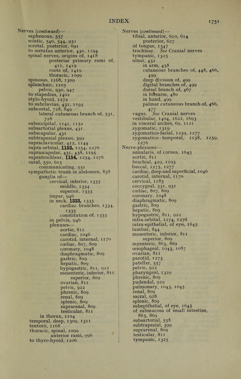 Nerves (continued)— saphenous, 557 sciatic, 540, 544, 931 scrotal, posterior, 691 to serratus anterior, 430, 1194 spinal nerves, origins of, 1418 posterior primary rami of, 411, I419 roots of, 1419 thoracic, 1099 spinosus, 1168, 1399 splanchnic, 1105 pelvic, 930, 947 to stapedius, 1402 stylo-hyoid, 1272 to subclavius, 431, 1195 subcostal, 728, 849 lateral cutaneous branch of, 531, 728 suboccipital, 1141, 1152 subsartorial plexus, 431 subscapular, 431 subtrapezial plexus, 399 supraclavicular, 412, 1144 supra-orbital, 1153, 1254, 1276 suprascapular, 431, 438, 1195 supratrochlear, 1154, 1254, 1276 sural, 550, 615 communicating, 551 sympathetic trunk in abdomen, 838 ganglia of— cervical, inferior, 1335 middle, 1334 superior, 1333 impar, 946 in neck, 1333, 1335 cardiac branches, 1334, 1335 constitution of, 1335 in pelvis, 946 plexuses— aortic, 811 cardiac, 1046 carotid, internal, 1170 coeliac, 807, 809 coronary, 1048 diaphragmatic, 809 gastric, 809 hepatic, 809 hypogastric, 811, 922 mesenteric, inferior, 811 superior, 809 ovarian, 811 pelvic, 922 phrenic, 809 renal, 809 splenic, 809 suprarenal, 809 testicular, 811 in thorax, 1104 temporal, deep, 1309, 1311 tentorii, 1168 thoracic, spinal, 1099 anterior rami, 996 to thyro-hyoid, 1206 Nerves (continued)— tibial, anterior, 610, 614 posterior, 627 of tongue, 1347 trochlear. See Cranial nerves tympanic, 1325 ulnar, 432 in arm, 458 cutaneous branches of, 448, 466, 499 deep division of, 499 digital branches of, 499 dorsal branch of, 467 in forearm, 480 in hand, 499 palmar cutaneous branch of, 466, 477 vagus. See Cranial nerves vestibular, 1404, 1622, 1693 in visceral arches, 69, 1121 zygomatic, 1319 zygomatico-facial, 1259, 1277 zygomatico - temporal, 1158, 1259, 1276 Nerve-plexuses— annularis, of cornea, 1645 aortic, 811 brachial, 429, 1193 buccal, 1275, 1277 cardiac, deep and superficial, 1046 carotid, internal, 1170 cervical, 1185 coccygeal, 531, 931 coeliac, 807, 809 coronary, 1048 diaphragmatic, 809 gastric, 809 hepatic, 809 hypogastric, 811, 922 infra-orbital, 1274, 1276 intra-epithelial, of eye, 1645 lumbar, 844 mesenteric, inferior, 811 superior, 809 myenteric, 863, 869 oesophageal, 1043, 1087 ovarian, 811 parotid, 1273 patellar, 557 pelvic, 922 pharyngeal, 1329 phrenic, 809 ,t pudendal, 929 pulmonary, 1043, 1045 renal, 809 sacral, 928 splenic, 809 subepithelial, of eye, 1645 of submucosa of small intestine, 863, 869 subsartorial, 558 subtrapezial, 399 suprarenal, 809 testicular, 811 tympanic, 1325