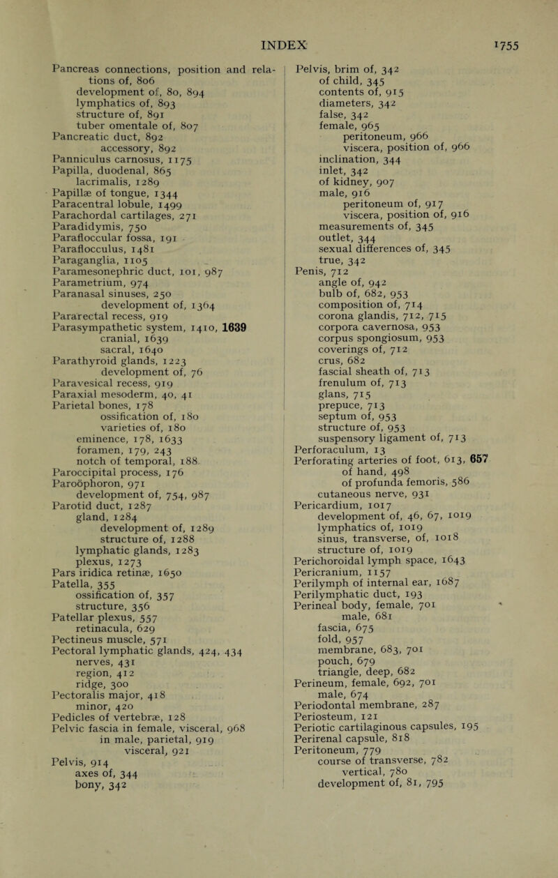 Pancreas connections, position and rela¬ tions of, 806 development of, 80, 894 lymphatics of, 893 structure of, 891 tuber omentale of, 807 Pancreatic duct, 892 accessory, 892 Panniculus carnosus, 1175 Papilla, duodena], 865 lacrimalis, 1289 Papillae of tongue, 1344 Paracentral lobule, 1499 Parachordal cartilages, 271 Paradidymis, 750 Parafloccular fossa, 191 Paraflocculus, 1481 Paraganglia, 1105 Paramesonephric duct, 101, 987 Parametrium, 974 Paranasal sinuses, 250 development of, 1364 Pararectal recess, 919 Parasympathetic system, 1410, 1639 cranial, 1639 sacral, 1640 Parathyroid glands, 1223 development of, 76 Paravesical recess, 919 Paraxial mesoderm, 40, 41 Parietal bones, 178 ossification of, 180 varieties of, 180 eminence, 178, 1633 foramen, 179, 243 notch of temporal, 188 Paroccipital process, 176 Paroophoron, 971 development of, 754, 987 Parotid duct, 1287 gland, 1284 development of, 1289 structure of, 1288 lymphatic glands, 1283 plexus, 1273 Pars iridica retinae, 1650 Patella, 355 ossification of, 357 structure, 356 Patellar plexus, 557 retinacula, 629 Pectineus muscle, 571 Pectoral lymphatic glands, 424, 434 nerves, 431 region, 412 ridge, 300 Pectoralis major, 418 minor, 420 Pedicles of vertebrae, 128 Pelvic fascia in female, visceral, 968 in male, parietal, 919 visceral, 921 Pelvis, 914 axes of, 344 bony, 342 Pelvis, brim of, 342 of child, 345 contents of, 915 diameters, 342 false, 342 female, 965 peritoneum, 966 viscera, position of, 966 inclination, 344 inlet, 342 of kidney, 907 male, 916 peritoneum of, 917 viscera, position of, 916 measurements of, 345 outlet, 344 sexual differences of, 345 true, 342 Penis, 712 angle of, 942 bulb of, 682, 953 composition of, 714 corona glandis, 712, 715 corpora cavernosa, 953 corpus spongiosum, 953 coverings of, 712 crus, 682 fascial sheath of, 713 frenulum of, 713 glans, 715 prepuce, 713 septum of, 953 structure of, 953 suspensory ligament of, 713 Perforaculum, 13 Perforating arteries of foot, 613, 657 of hand, 498 of profunda femoris, 586 cutaneous nerve, 931 Pericardium, 1017 development of, 46, 67, 1019 lymphatics of, 1019 sinus, transverse, of, 1018 structure of, 1019 Perichoroidal lymph space, 1643 Pericranium, 1157 Perilymph of internal ear, 1687 Perilymphatic duct, 193 Perineal body, female, 701 male, 681 fascia, 675 fold, 957 membrane, 683, 701 pouch, 679 triangle, deep, 682 Perineum, female, 692, 701 male, 674 Periodontal membrane, 287 Periosteum, 121 Periotic cartilaginous capsules, 195 Perirenal capsule, 818 Peritoneum, 779 course of transverse, 782 vertical, 780 development of, 81, 795