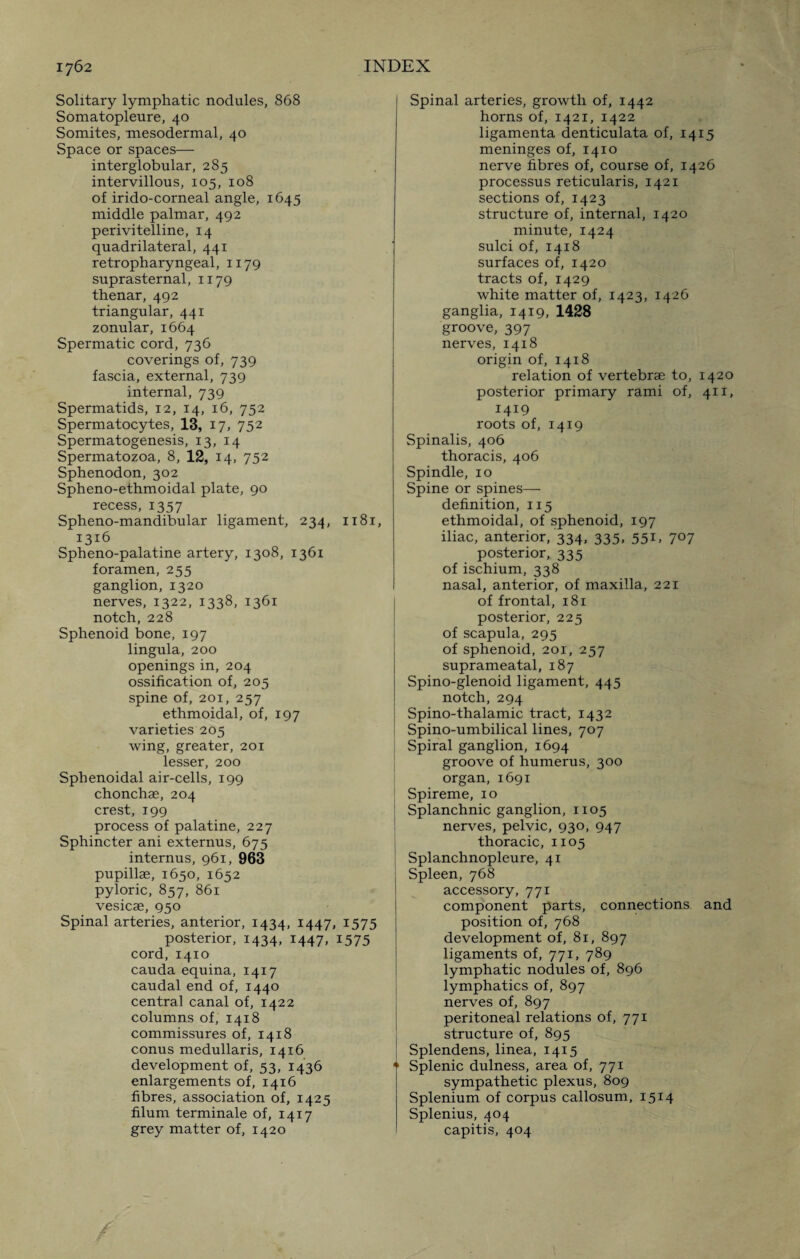 Solitary lymphatic nodules, 868 Somatopleure, 40 Somites, mesodermal, 40 Space or spaces— interglobular, 285 intervillous, 105, 108 of irido-corneal angle, 1645 middle palmar, 492 perivitelline, 14 quadrilateral, 441 retropharyngeal, 1179 suprasternal, 1179 thenar, 492 triangular, 441 zonular, 1664 Spermatic cord, 736 coverings of, 739 fascia, external, 739 internal, 739 Spermatids, 12, 14, 16, 752 Spermatocytes, 13, 17> 752 Spermatogenesis, 13, 14 Spermatozoa, 8, 12, 14. 752 Sphenodon, 302 Spheno-ethmoidal plate, 90 recess, 1357 Spheno-mandibular ligament, 234, 1181, 1316 Spheno-palatine artery, 1308, 1361 foramen, 255 ganglion, 1320 nerves, 1322, 1338, 1361 notch, 228 Sphenoid bone, 197 lingula, 200 openings in, 204 ossification of, 205 spine of, 201, 257 ethmoidal, of, 197 varieties 205 wing, greater, 201 lesser, 200 Sphenoidal air-cells, 199 chonchae, 204 crest, 199 process of palatine, 227 Sphincter ani externus, 675 internus, 961, 963 pupillae, 1650, 1652 pyloric, 857, 861 vesicae, 950 Spinal arteries, anterior, 1434, 1447, 1575 posterior, 1434, 1447, 1575 cord, 1410 cauda equina, 1417 caudal end of, 1440 central canal of, 1422 columns of, 1418 commissures of, 1418 conus medullaris, 1416 development of, 53, 1436 enlargements of, 1416 fibres, association of, 1425 filum terminale of, 1417 grey matter of, 1420 Spinal arteries, growth of, 1442 horns of, 1421, 1422 ligamenta denticulata of, 1415 meninges of, 1410 nerve fibres of, course of, 1426 processus reticularis, 1421 sections of, 1423 structure of, internal, 1420 minute, 1424 sulci of, 1418 surfaces of, 1420 tracts of, 1429 white matter of, 1423, 1426 ganglia, 1419, 1428 groove, 397 nerves, 1418 origin of, 1418 relation of vertebrae to, 1420 posterior primary rami of, 411, 1419 roots of, 1419 Spinalis, 406 thoracis, 406 Spindle, 10 Spine or spines— definition, 115 ethmoidal, of sphenoid, 197 iliac, anterior, 334, 335, 551, 707 posterior, 335 of ischium, 338 nasal, anterior, of maxilla, 221 of frontal, 181 posterior, 225 of scapula, 295 of sphenoid, 201, 257 suprameatal, 187 Spino-glenoid ligament, 445 notch, 294 Spino-thalamic tract, 1432 Spino-umbilical lines, 707 Spiral ganglion, 1694 groove of humerus, 300 organ, 1691 Spireme, 10 Splanchnic ganglion, 1105 nerves, pelvic, 930, 947 thoracic, 1105 Splanchnopleure, 41 Spleen, 768 accessory, 771 component parts, connections and position of, 768 development of, 81, 897 ligaments of, 771, 789 lymphatic nodules of, 896 lymphatics of, 897 nerves of, 897 peritoneal relations of, 771 structure of, 895 Splendens, linea, 1415 “ Splenic dulness, area of, 771 sympathetic plexus, 809 Splenium of corpus callosum, 1514 Splenius, 404 capitis, 404 / /