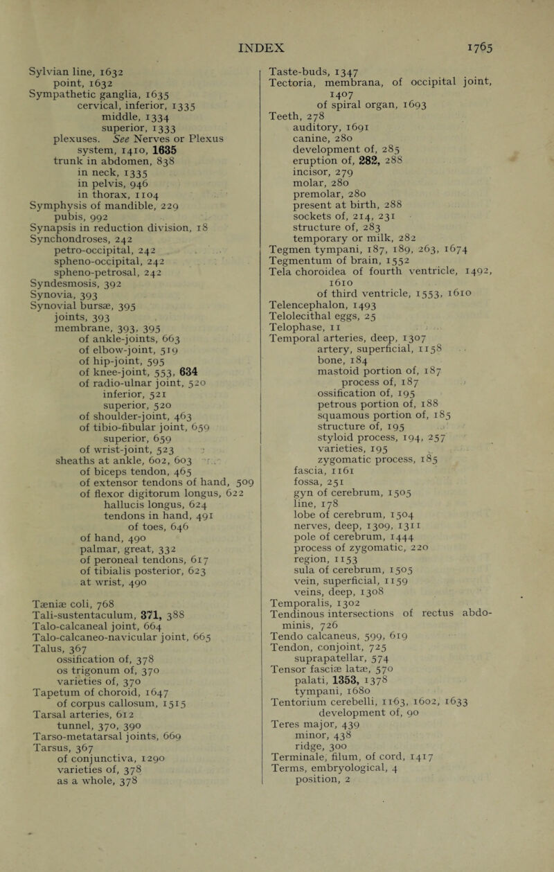 Sylvian line, 1632 point, 1632 Sympathetic ganglia, 1635 cervical, inferior, 1335 middle, 1334 superior, 1333 plexuses. See Nerves or Plexus system, 1410, 1635 trunk in abdomen, 838 in neck, 1335 in pelvis, 946 in thorax, 1104 Symphysis of mandible, 229 pubis, 992 Synapsis in reduction division, 18 Synchondroses, 242 petro-occipital, 242 spheno-occipital, 242 spheno-petrosal, 242 Syndesmosis, 392 Synovia, 393 Synovial bursae, 395 joints, 393 membrane, 393, 395 of ankle-joints, 663 of elbow-joint, 519 of hip-joint, 595 of knee-joint, 553, 634 of radio-ulnar joint, 520 inferior, 521 superior, 520 of shoulder-joint, 463 of tibio-fibular joint, 659 superior, 659 of wrist-joint, 523 sheaths at ankle, 602, 603 ^ . of biceps tendon, 465 of extensor tendons of hand, 509 of flexor digitorum longus, 622 hallucis longus, 624 tendons in hand, 491 of toes, 646 of hand, 490 palmar, great, 332 of peroneal tendons, 617 of tibialis posterior, 623 at wrist, 490 Taeniae coli, 768 Tali-sustentaculum, 371, 388 Talo-calcaneal joint, 664 Talo-calcaneo-navicular joint, 665 Talus, 367 ossification of, 378 os trigonum of, 370 varieties of, 370 Tapetum of choroid, 1647 of corpus callosum, 1515 Tarsal arteries, 612 tunnel, 370, 390 Tarso-metatarsal joints, 669 Tarsus, 367 of conjunctiva, 1290 varieties of, 378 as a whole, 378 Taste-buds, 1347 Tectoria, membrana, of occipital joint, 1407 of spiral organ, 1693 Teeth, 278 auditory, 1691 canine, 280 development of, 285 eruption of, 282, 288 incisor, 279 molar, 280 premolar, 280 present at birth, 288 sockets of, 214, 231 structure of, 283 temporary or milk, 282 Tegmen tympani, 187, 189, 263, 1674 Tegmentum of brain, 1552 Tela choroidea of fourth ventricle, 1492* 1610 of third ventricle, 1553, 1610 Telencephalon, 1493 Telolecithal eggs, 25 Telophase, 11 Temporal arteries, deep, 1307 artery, superficial, 1158 bone, 184 mastoid portion of, 187 process of, 187 ossification of, 195 petrous portion of, 188 squamous portion of, 185 structure of, 195 styloid process, 194, 257 varieties, 195 zygomatic process, 185 fascia, 1161 fossa, 251 gyn of cerebrum, 1505 line, 178 lobe of cerebrum, 1504 nerves, deep, 1309, 1311 pole of cerebrum, 1444 process of zygomatic, 220 region, 1153 sula of cerebrum, 1505 vein, superficial, 1159 veins, deep, 1308 Temporalis, 1302 Tendinous intersections of rectus abdo¬ minis, 726 Tendo calcaneus, 599, 619 Tendon, conjoint, 725 suprapatellar, 574 Tensor fasciae latae, 570 palati, 1353, 1378 tympani, 1680 Tentorium cerebelli, 1163, 1602, 1633 development of, 90 Teres major, 439 minor, 438 ridge, 300 Terminale, filum, of cord, 1417 Terms, embryological, 4 position, 2