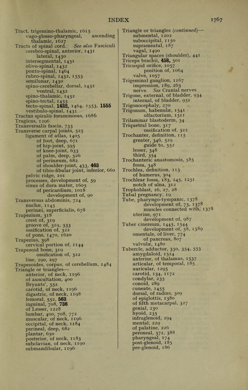 Tract, trigemino-thalamic, 1615 vago-glosso-pharyngeal, ascending thalamic, 1627 Tracts of spinal cord. See also Fasciculi cerebro-spinal, anterior, 1431 lateral, 1430 intersegmental, 1431 olivo-spinal, 1432 ponto-spinal, 1464 rubro-spinal, 1432, 1553 semilunar, 1430 spino-cerebellar, dorsal, 1432 ventral, 1432 spino-thalamic, 1432 spino-tectal, 1433 tecto-spinal, 1432, 1464. 1353. 1555 vestibulo-spinal, 1431 Tractus spiralis foraminosus, 1686 Tragicus, 1296 Transversalis fascia, 733 Transverse carpal joints, 525 ligament of atlas, 1405 of foot, deep, 671 of hip-joint, 595 of knee-joint, 633 of palm, deep, 526 of perinaeum, 682 of shoulder-joint, 453, 463 of tibio-fibular joint, inferior, 660 pelvic ridge, 101 processes, development of, 59 sinus of dura mater, 1605 of pericardium, 1018 development of, 90 Transversus abdominis, 724 nuchae, 1145 perinaei, superficialis, 678 Trapezium, 318 crest of, 319 groove of, 319, 333 ossification of, 322 of pons, 1470, 1620 Trapezius, 398 cervical portion of, 1144 Trapezoid bone, 319 ossification of, 322 line, 290, 297 Trapezoides, corpus, of cerebellum, 1484 Triangle or triangles— anterior, of neck, 1196 of auscultation, 400 Bryants’, 552 carotid, of neck, 1196 digastric, of neck, 1198 femoral, 552, 563 inguinal, 708, 736 of Lesser, 1228 lumbar, 400, 708, 772 muscular, of neck, 1196 occipital, of neck, 1184 perineal, deep, 682 plantar, 650 posterior, of neck, 1183 subclavian, of neck, 1190 submandibular, 1196 Triangle or triangles (continued)—- submental, 1202 suboccipital, 1150 suprameatal, 187 vagal, 1490 Triangular spaces (shoulder), 441 Triceps brachii, 458, 501 Tricuspid orifice, 1057 position of, 1064 valve, 1057 Trigeminal ganglion, 1167 impression, 189, 263 nerve. See Cranial nerves Trigone, external, of bladder, 934 internal, of bladder, 951 Trigonocephaly, 270 Trigonum, habenulae, 1541 olfactorium, 1511 Trilaminar blastoderm, 34 Triquetral bone, 317 ossification of, 322 Trochanter, definition, 115 greater, 346, 529 guide to, 552 lesser, 348 third, 354 Trochanteric anastomosis, 585 fossa, 348 Trochlea, definition, 115 of humerus, 304 Trochlear fossa, 183, 245, 1251 notch of ulna, 312 Trophoblast, 26, 27, 28 Tubal pregnancy, 19 Tube, pharyngo-tympanic, 1378 development of, 73, 1378 muscles connected with, 1378 uterine, 971 development of, 987 Tuber cinereum, 1445, 1544 development of, 58, 1589 omentale, of liver, 774 of pancreas, 807 valvulae, 1480 Tubercle, adductor, 350, 354, 553 amygdaloid, 1524 anterior, of thalamus, 1537 articular, of temporal, 185 auricular, 1295 carotid, 134, 1172 condylar, 235 conoid, 289 cuneate, 1455 dorsal, of radius, 309 of epiglottis, 1380 of fifth metacarpal, 327 genial, 230 hyoid, 235 infraglenoid, 294 mental, 229 of palatine, 226 peroneal, 372, 388 pharyngeal, 174 post-glenoid, 185 pre-glenoid, 186