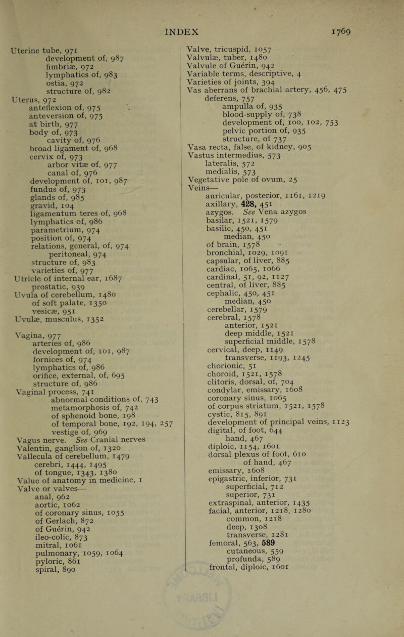 Uterine tube, 971 development of, 987 fimbriae, 972 lymphatics of, 983 ostia, 972 structure of, 982 Uterus, 972 anteflexion of, 975 anteversion of, 975 at birth, 977 body of, 973 cavity of, 976 broad ligament of, 968 cervix of, 973 arbor vitae of, 977 canal of, 976 development of, 101, 987 fundus of, 973 glands of, 985 gravid, 104 iigamentum teres of, 968 lymphatics of, 986 parametrium, 974 position of, 974 relations, general, of, 974 peritoneal, 974 structure of, 983 varieties of, 977 Utricle of internal ear, 1687 prostatic, 939 Uvula of cerebellum, 1480 of soft palate, 1350 vesicae, 951 Uvulae, musculus, 1352 Vagina, 977 arteries of, 986 development of, 101, 987 fornices of, 974 lymphatics of, 986 orifice, external, of, 695 structure of, 986 Vaginal process, 741 abnormal conditions of, 743 metamorphosis of, 742 of sphenoid bone, 198 of temporal bone, 192, 194, 257 vestige of, 969 Vagus nerve. See Cranial nerves Valentin, ganglion of, 1320 Vallecula of cerebellum, 1479 cerebri, 1444, 1495 of tongue, 1343, 1380 Value of anatomy in medicine, 1 Valve or valves— anal, 962 aortic, 1062 of coronary sinus, 1055 of Gerlach, 872 of Guerin, 942 ileo-colic, 873 mitral, 1061 pulmonary, 1059, 1064 pyloric, 861 spiral, 890 I Valve, tricuspid, 1057 Valvulae, tuber, 1480 Valvule of Guerin, 942 Variable terms, descriptive, 4 Varieties of joints, 394 Vas aberrans of brachial artery, 456, 475 deferens, 757 ampulla of, 935 blood-supply of, 738 development of, 100, 102, 753 pelvic portion of, 935 structure, of 737 Vasa recta, false, of kidney, 905 Vastus intermedius, 573 lateralis, 572 medialis, 573 Vegetative pole of ovum, 25 Veins— auricular, posterior, 1161, 1219 axillary, 428, 451 azygos. See Vena azygos basilar, 1521, 1579 basilic, 450, 451 median, 450 of brain, 1578 bronchial, 1029, 1091 capsular, of liver, 885 cardiac, 1065, 1066 cardinal, 51, 92, 1127 central, of liver, 885 cephalic, 450, 451 median, 450 cerebellar, 1579 cerebral, 1578 anterior, 1521 deep middle, 1521 superficial middle, 1578 cervical, deep, 1149 transverse, 1193, 1245 chorionic, 51 choroid, 1521, 1578 clitoris, dorsal, of, 704 condylar, emissary, 1608 coronary sinus, 1065 of corpus striatum, 1521, 1578 cystic, 815, 891 development of principal veins, 1123 digital, of foot, 644 hand, 467 diploic, 1154, 1601 dorsal plexus of foot, 610 of hand, 467 emissary, 1608 epigastric, inferior, 731 superficial, 712 superior, 731 extraspinal, anterior, 1435 facial, anterior, 1218, 1280 common, 1218 deep, 1308 transverse, 1281 femoral, 563, 589 cutaneous, 559 profunda, 589 frontal, diploic, 1601