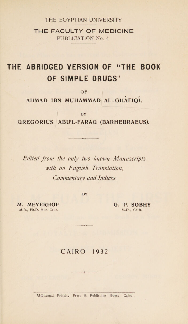 THE EGYPTIAN UNIVERSITY THE FACULTY OF MEDICINE PUBLICATION No. 4 THE ABRIDGED VERSION OF “THE BOOK OF SIMPLE DRUGS’’ OF AHMAD IBN MUHAMMAD AL- GHAFIQI. BY GREGORIUS ABU’L FARAG (BARHEBRAEUS). Edited from the only two known Manuscripts with an English Translation, Commentary and Indices BY M. MEYERHOF M.D., Pli.D. Hon. Cans. G. P. SOBHY M.D., Ch.B. CAIRO 1932 ftl-Ettemad Printing Press & Publishing House Cairo