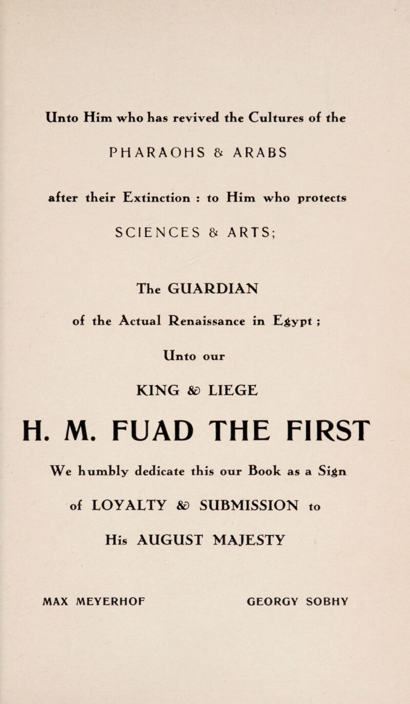 Unto Him who has revived the Cultures of the PHARAOHS & ARABS after their Extinction : to Him who protects SCIENCES & ARTS; The GUARDIAN of the Actual Renaissance in Egypt; Unto our KING 8d LIEGE H. M. FUAD THE FIRST We humhly dedicate this our Book as a Sign of LOYALTY &> SUBMISSION to His AUGUST MAJESTY MAX MEYERHOF GEORGY SOBHY