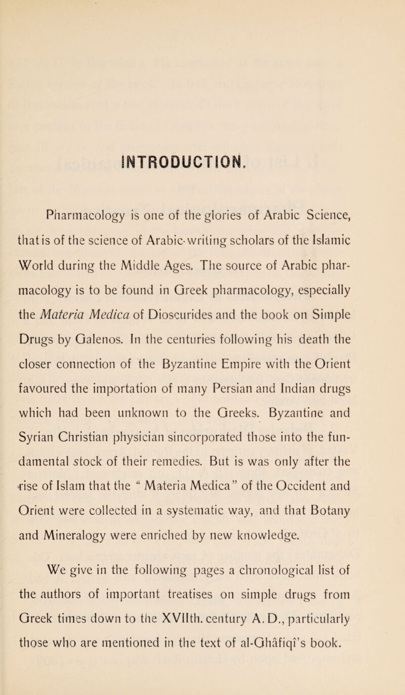Pharmacology is one of the glories of Arabic Science, that is of the science of Arabic-writing scholars of the Islamic World during the Middle Ages. The source of Arabic phar¬ macology is to be found in Greek pharmacology, especially the Materia Medica of Dioscurides and the book on Simple Drugs by Galenos. In the centuries following his death the closer connection of the Byzantine Empire with the Orient favoured the importation of many Persian and Indian drugs which had been unknown to the Greeks. Byzantine and Syrian Christian physician sincorporated those into the fun¬ damental stock of their remedies. But is was only after the rise of Islam that the “ Materia Medica” of the Occident and Orient were collected in a systematic way, and that Botany and Mineralogy were enriched by new knowledge. We give in the following pages a chronological list of the authors of important treatises on simple drugs from Greek times down to the XVIIth. century A. D., particularly those who are mentioned in the text of al-Ghafiqi’s book.