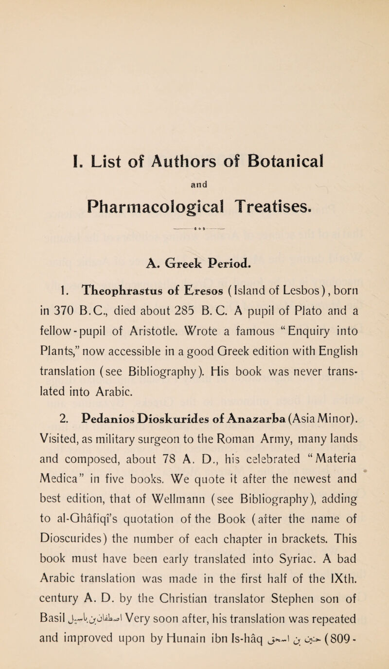 and Pharmacological Treatises. A. Greek Period. 1. Theophrastus of Eresos (Island of Lesbos), born in 370 B.C., died about 285 B. C. A pupil of Plato and a fellow-pupil of Aristotle. Wrote a famous “Enquiry into Plants,” now accessible in a good Greek edition with English translation (see Bibliography). His book was never trans¬ lated into Arabic. 2. Pedanios Dioskurides of Anasarha (Asia Minor). Visited, as military surgeon to the Roman Army, many lands and composed, about 78 A. D., his celebrated “Materia Medica” in five books. We quote it after the newest and best edition, that of Wellmann (see Bibliography), adding to al-Ghafiqi’s quotation of the Book (after the name of Dioscurides) the number of each chapter in brackets. This book must have been early translated into Syriac. A bad Arabic translation was made in the first half of the IXth. century A. D. by the Christian translator Stephen son of Basil Very soon after, his translation was repeated and improved upon by Hunain ibn Is-haq (809-