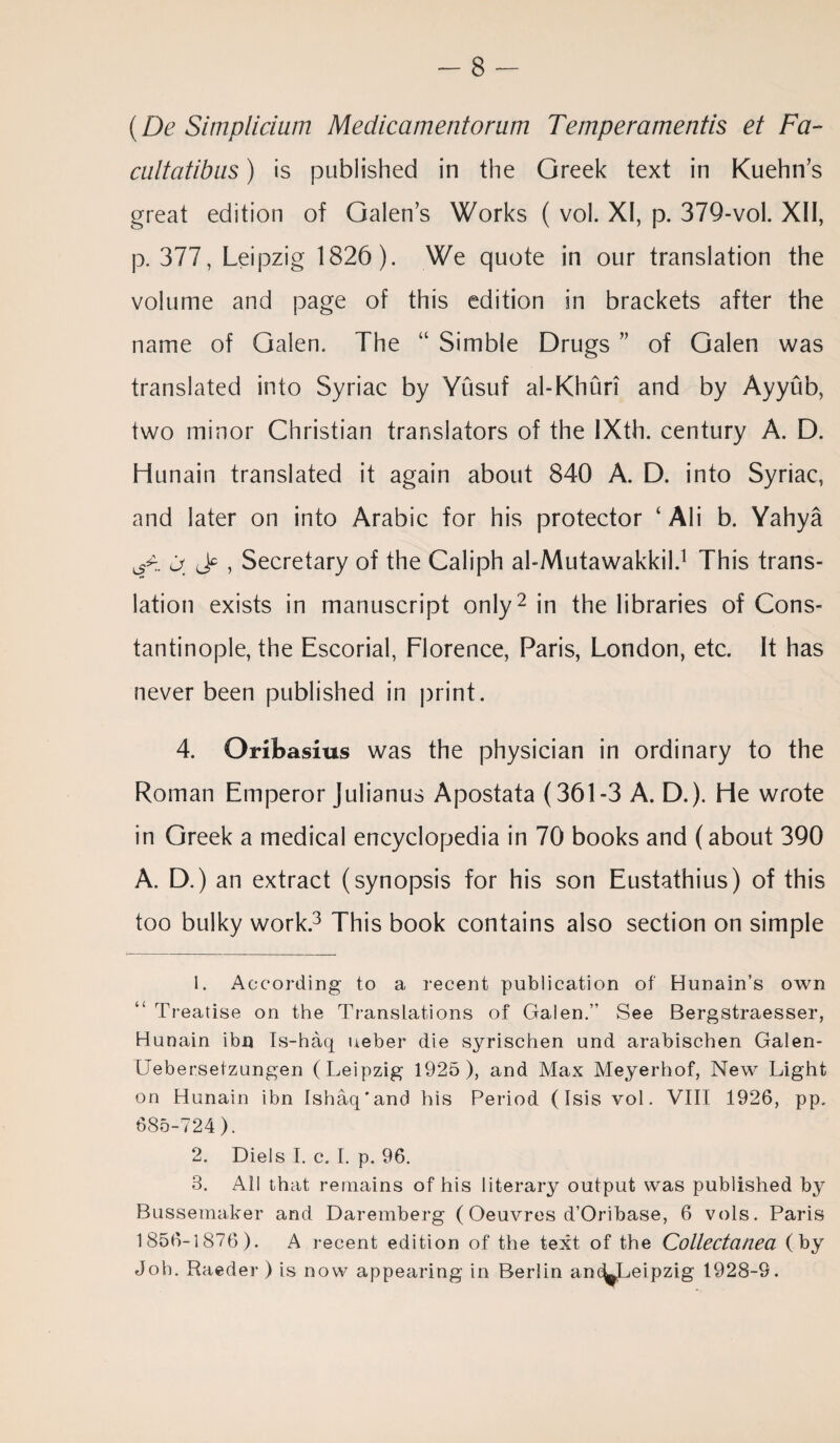 (De Simplicium Medicamentorum Temperamentis et Fa- caltatibus) is published in the Greek text in Kuehn’s great edition of Galen’s Works ( vol. XI, p. 379-vol. XII, p. 377, Leipzig 1826). We quote in our translation the volume and page of this edition in brackets after the name of Galen. The “ Simble Drugs ” of Galen was translated into Syriac by Yusuf al-Khuri and by Ayyub, two minor Christian translators of the IXth. century A. D. Hunain translated it again about 840 A. D. into Syriac, and later on into Arabic for his protector ‘ Ali b. Yahya <d. lF > Secretary of the Caliph al-Mutawakkil.1 This trans¬ lation exists in manuscript only2 in the libraries of Cons¬ tantinople, the Escorial, Florence, Paris, London, etc. It has never been published in print. 4. Oribasius was the physician in ordinary to the Roman Emperor Julianus Apostata (361-3 A. D.). He wrote in Greek a medical encyclopedia in 70 books and (about 390 A. D.) an extract (synopsis for his son Eustathius) of this too bulky work.3 This book contains also section on simple 1. According to a recent publication of Hunain’s own Treatise on the Translations of Galen.” See Bergstraesser, Hunain ibn Is-haq ueber die syrischen und arabischen Galen- Uebersetzungen (Leipzig 1925), and Max Meyerhof, New Light on Hunain ibn Ishaq'and his Period (Isis vol. VIII 1926, pp. 685-724). 2. Diels I. c. I. p. 96. 8. All that remains of his literary output was published by Bussemaker and Daremberg ( Oeuvres d’Oribase, 6 vols. Paris 1856-1876). A recent edition of the text of the Collectanea (by Job. Raeder ) is now appearing in Berlin ane^Leipzig 1928-9.