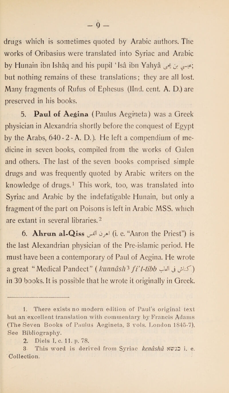 A - 9 - drags which is sometimes quoted by Arabic authors. The works of Oribasius were translated into Syriac and Arabic by Hunain ibn Ishaq and his pupil ‘Isa ibn Yahya ^ O: but nothing remains of these translations; they are all lost. Many fragments of Rufus of Ephesus (llnd. cent. A. D.) are preserved in his books. 5. Paul of Aegina (Paulas Aegineta) was a Greek physician in Alexandria shortly before the conquest of Egypt by the Arabs, 640-2-A. D.). He left a compendium of me¬ dicine in seven books, compiled from the works of Galen and others. The last of the seven books comprised simple drugs and was frequently quoted by Arabic writers on the knowledge of drugs.1 This work, too, was translated into Syriac and Arabic by the indefatigable Hunain, but only a fragment of the part on Poisons is left in Arabic MSS. which are extant in several libraries.2 6. Alirun al-Qiss ^sJI uy*' (i. e. “Aaron the Priest1’) is the last Alexandrian physician of the Pre-islamic period. He must have been a contemporary of Paul of Aegina. He wrote a great “Medical Pandect” (kunnash3 fVt-tibb vJall j jkf) in 30 books. It is possible that he wrote it originally in Greek. 1. There exists no modern edition of Paul’s original text but an excellent translation with commentary by Francis Adams (The Seven Books of Paulus Aegineta, 3 vols. London 1S45-7). See Bibliography. 2. Diels I. c. 11. p. 78. 3 This word is derived from Syriac kenasha i. e. Collection.