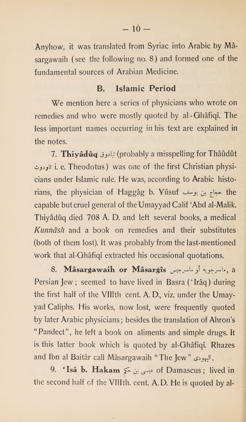 Anyhow, it was translated from Syriac into Arabic by Ma- sargawaih (see the following no. 8) and formed one of the fundamental sources of Arabian Medicine. B. Islamic Period We mention here a series of physicians who wrote on remedies and who were mostly quoted by al-Ghafiqi. The less important names occurring in his text are explained in the notes. 7. Tliiyacluq[ j(probably a misspelling for Thaudut i. e. Theodotus) was one of the first Christian physi¬ cians under Islamic rule. He was, according to Arabic histo¬ rians, the physician of Haggag b. Yusuf the capable but cruel general of the Umayyad Calif £Abd al-Malik. Thiyaduq died 708 A. D. and left several books, a medical Klim Kish and a book on remedies and their substitutes (both of them lost). It was probably from the last-mentioned work that al-Ghafiqi extracted his occasional quotations. 8. Masar^awaik or Masargis Persian Jew ; seemed to have lived in Basra (‘Iraq) during the first half of the Vlllth cent. A. D., viz. under the Umay¬ yad Caliphs. His works, now lost, were frequently quoted by later Arabic physicians; besides the translation of Ahron’s “Pandect”, he left a book on aliments and simple drugs. It is this latter book which is quoted by al-Ghafiqi. Rhazes and Ibn al Baitar call Masargawaih “The Jew” 9. * Isa h. Hakam ^ of Damascus; lived in the second half of the VIIIth. cent. A. D. He is quoted by al-