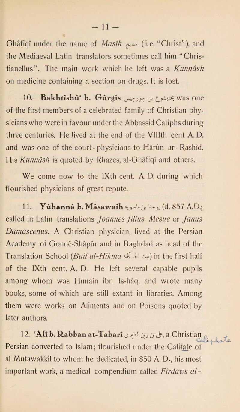 Ghafiqi under the name of Masih r—* (i.e. “Christ”), and the Mediaeval Latin translators sometimes call him “Chris- tianellus”. The main work which he left was a Kunnash on medicine containing a section on drugs. It is lost. 10. Bakbtisliu* b. Curgis o'.* was one of the first members of a celebrated family of Christian phy¬ sicians who were in favour under the Abbassid Caliphs during three centuries. He lived at the end of the VUIth cent A. D. and was one of the court-physicians to Harun ar-Rashid. His Kunnash is quoted by Rhazes, al-Ghafiqi and others. We come now to the lXth cent. A. D. during which flourished physicians of great repute. 11. Yulianna b. Masawaib (d. 857 A.D.; called in Latin translations Joannes filius Mesne or Janus Damascenus. A Christian physician, lived at the Persian Academy of Qonde-Shapur and in Baghdad as head of the Translation School (Bait al-Hikma in the first half of the IXth cent. A. D. He left several capable pupils among whom was Hunain ibn Is-haq, and wrote many books, some of which are still extant in libraries. Among them were works on Aliments and on Poisons quoted by later authors. 12. ‘Ali b. Rabban at-Tabari u. ch a Christian Persian converted to Islam; flourished under the Califjite of al Mutawakkil to whom he dedicated, in 850 A. D., his most important work, a medical compendium called Firdaws al-