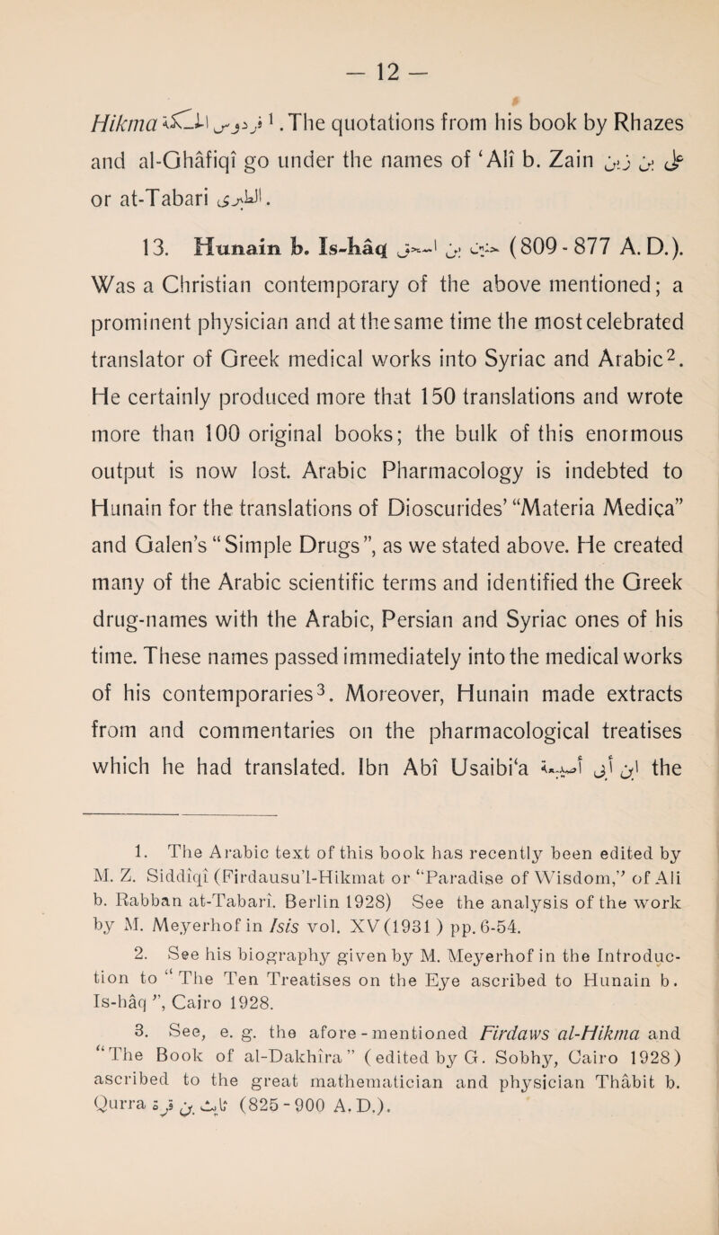 Hik/na ^j v 1. The quotations from his book by Rhazes and al-Ghafiqi go under the names of ‘ Ali b. Zain gC G: <Jp or at-Tabari 13. Hunain jb. Is-liaq ' G: (809-877 A. D.). Was a Christian contemporary of the above mentioned; a prominent physician and at the same time the most celebrated translator of Greek medical works into Syriac and Arabic2. He certainly produced more that 150 translations and wrote more than 100 original books; the bulk of this enormous output is now lost. Arabic Pharmacology is indebted to Hunain for the translations of Dioscurides’ “Materia Medica” and Galen’s “Simple Drugs”, as we stated above. He created many of the Arabic scientific terms and identified the Greek drug-names with the Arabic, Persian and Syriac ones of his time. These names passed immediately into the medical works of his contemporaries3. Moreover, Hunain made extracts from and commentaries on the pharmacological treatises which he had translated. Ibn Abi Usaibka jj j) the 1. The Arabic text of this book has recently been edited by M. Z. Siddiqi (Firdausu’l-Hikmat or “Paradise of Wisdom,v of Ali b. Rabban at-Tabari. Berlin 1928) See the analysis of the work by M. Meyerhof in Isis vol. XV(1931 ) pp. 6-54. 2. See his biography given by M. Meyerhof in the Introduc¬ tion to “The Ten Treatises on the Eye ascribed to Hunain b. Is-haq ”, Cairo 1928. 3. See, e. g. the afore - mentioned Fir daws ol-Mikma and “The Book of al-Dakhira ” (edited by G. Sobhy, Cairo 1928) ascribed to the great mathematician and physician Thabit b. Qurrasys^^l? (825-900 A.D.),