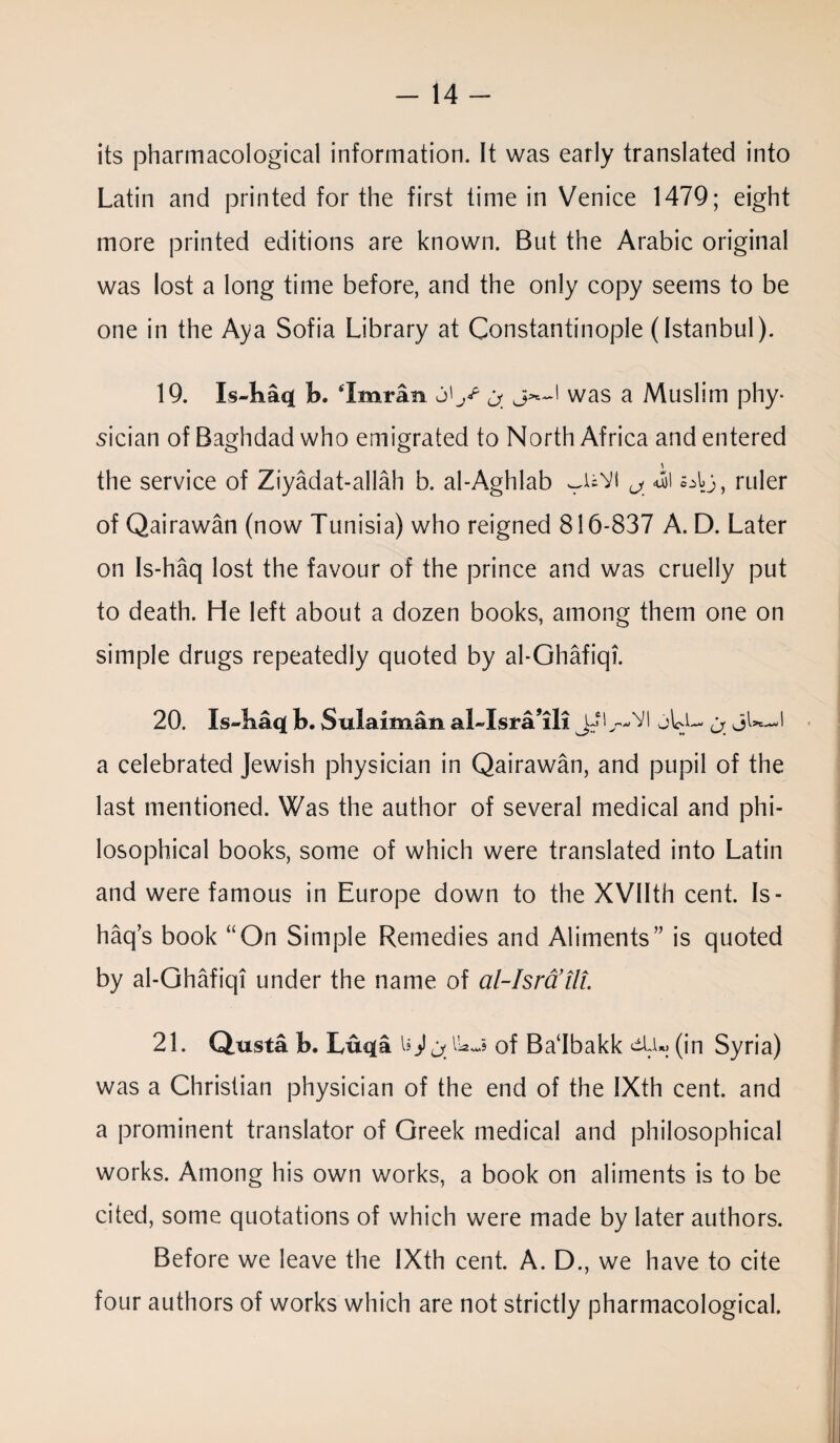 its pharmacological information. It was early translated into Latin and printed for the first time in Venice 1479; eight more printed editions are known. But the Arabic original was lost a long time before, and the only copy seems to be one in the Aya Sofia Library at Constantinople (Istanbul). 19. Is-baq b. Imran j<jr was a Muslim phy¬ sician of Baghdad who emigrated to North Africa and entered the service of Ziyadat-allah b. al-Aghlab wUVi ^ <uji oly, ruler of Qairawan (now Tunisia) who reigned 816-837 A. D. Later on Is-haq lost the favour of the prince and was cruelly put to death. He left about a dozen books, among them one on simple drugs repeatedly quoted by al-Ghafiqi. 20. Is-baq b. Sulaiman al-Jsra’ili JiU-VI jLl- ^ JW—I a celebrated Jewish physician in Qairawan, and pupil of the last mentioned. Was the author of several medical and phi¬ losophical books, some of which were translated into Latin and were famous in Europe down to the XVIIth cent. Is¬ haq’s book “On Simple Remedies and Aliments” is quoted by al-Ghafiqi under the name of al-Isra’tli. 21. Qusta b. Luqa U) of Badbakk ctLi*, (in Syria) was a Christian physician of the end of the IXth cent, and a prominent translator of Greek medical and philosophical works. Among his own works, a book on aliments is to be cited, some quotations of which were made by later authors. Before we leave the IXth cent. A. D., we have to cite four authors of works which are not strictly pharmacological.