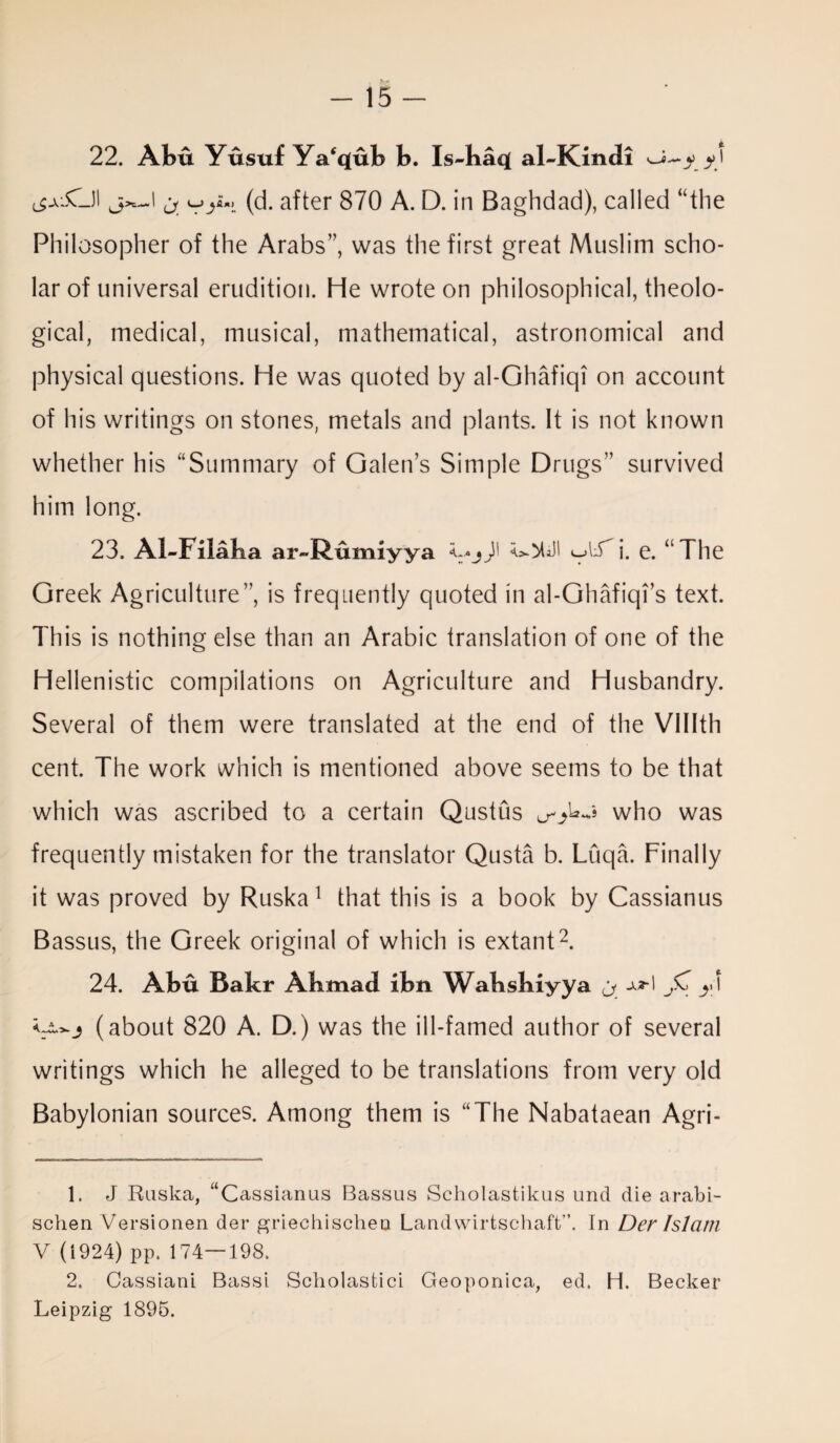 22. Abu Yusuf Ya'qub b. Is-baq( alJKindi (_$AwC_JI j^\ j vy*> (d. after 870 A. D. in Baghdad), called “the Philosopher of the Arabs”, was the first great Muslim scho¬ lar of universal erudition. He wrote on philosophical, theolo¬ gical, medical, musical, mathematical, astronomical and physical questions. He was quoted by al-Ghafiqi on account of his writings on stones, metals and plants. It is not known whether his “Summary of Galen’s Simple Drugs” survived him long. 23. Al-Filaba ar~Rumiyya Vjd' i- e* * The Greek Agriculture”, is frequently quoted in al-Ghafiqi’s text. This is nothing else than an Arabic translation of one of the Hellenistic compilations on Agriculture and Husbandry. Several of them were translated at the end of the Vlllth cent. The work which is mentioned above seems to be that which was ascribed to a certain Qustus who was frequently mistaken for the translator Qusta b. Liiqa. Finally it was proved by Ruska1 that this is a book by Cassianus Bassus, the Greek original of which is extant2. 24. Abu Bakr Abmad ibn Wabsbiyya j. yd (about 820 A. D.) was the ill-famed author of several writings which he alleged to be translations from very old Babylonian sources. Among them is “The Nabataean Agri- 1. J Ruska, “Cassianus Bassus Scholastikus und die arabi- schen Versionen der griechischen Landwirtschaft”. In Der Islam V (1924) pp. 174—198. 2. Cassiani Bassi Scholasfcici Geoponica, ed. H. Becker Leipzig 1895.
