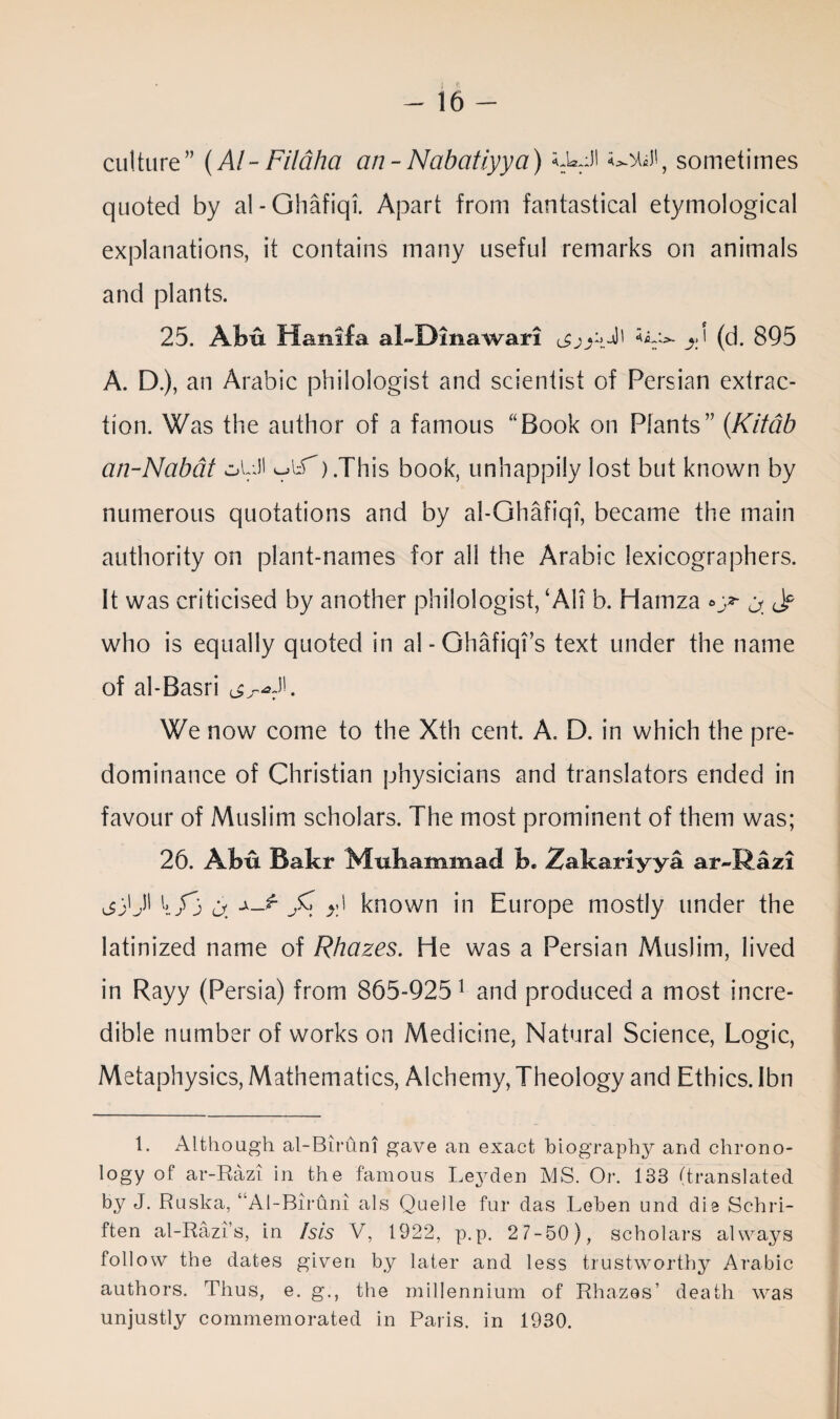 I * - 16 - culture” (Al- Filaha an-Nabatiyya) *JaJl sometimes quoted by al - Ohafiqi. Apart from fantastical etymological explanations, it contains many useful remarks on animals and plants. 25. Abu Manila al~Dinawari jd (d. 895 A. D.), an Arabic philologist and scientist of Persian extrac¬ tion. Was the author of a famous “Book on Plants” (Kitdb an-Nabdt oQJl ).This book, unhappily lost but known by numerous quotations and by al-Ghafiqi, became the main authority on plant-names for all the Arabic lexicographers. It was criticised by another philologist, ‘All b. Hamza ^ <J? who is equally quoted in al-Ghafiqi’s text under the name of al-Basri We now come to the Xth cent. A. D. in which the pre¬ dominance of Christian physicians and translators ended in favour of Muslim scholars. The most prominent of them was; 26. Abu Bakr Muhammad b. Zakariyya ar-Razi jjQN a. y) known in Europe mostly under the latinized name of Rhazes. He was a Persian Muslim, lived in Rayy (Persia) from 865-925 1 and produced a most incre¬ dible number of works on Medicine, Natural Science, Logic, Metaphysics, Mathematics, Alchemy, Theology and Ethics. Ibn 1. Although al-Biruni gave an exact biography and chrono¬ logy of ar-Razi in the famous Leyden MS. Or. 133 (translated by J. Ruska, ‘'Al-Biruni als Quelle fur das Leben und die Schri- ften al-Razi’s, in Isis V, 1922, p.p. 2 7-50), scholars always follow the dates given by later and less trustworthy Arabic authors. Thus, e. g., the millennium of Rhazes’ death was unjustly commemorated in Paris, in 1930.