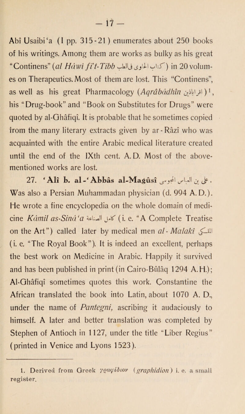 -17 — Abi Usaibi‘a (I pp. 315-21) enumerates about 250 books of his writings. Among them are works as bulky as his great “Continens” (al Hciwi fi’t-Tibb -S’) in 20 volum¬ es on Therapeutics. Most of them are lost. This “Continens”, as well as his great Pharmacology (Aqrabddhin )1, his “Drug-book” and “Book on Substitutes for Drugs” were quoted by al-Ghafiqi. It is probable that he sometimes copied from the many literary extracts given by ar-Razi who was acquainted with the entire Arabic medical literature created until the end of the IXth cent. A. D. Most of the above- mentioned works are lost. 27. * All b. al-‘ Abbas al-Ma^usi ^UJI j. ^ • Was also a Persian Muhammadan physician (d. 994 A. D.). He wrote a fine encyclopedia on the whole domain of medi¬ cine Kamil as-Sind‘a (i. e. “A Complete Treatise on the Art”) called later by medical men al - Malaki v£lUl (i. e. “The Royal Book”). It is indeed an excellent, perhaps the best work on Medicine in Arabic. Happily it survived and has been published in print (in Cairo-Bulaq 1294 A. H.); Al-Ghafiqi sometimes quotes this work. Constantine the African translated the book into Latin, about 1070 A. D., under the name of Pantegni, ascribing it audaciously to himself. A later and better translation was completed by Stephen of Antioch in 1127, under the title “Liber Regius” (printed in Venice and Lyons 1523). 1. Derived from Greek yQacpidtov (graphidion) i. e. a small register.
