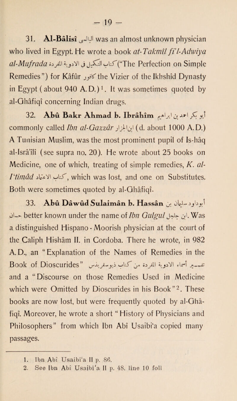 31. Al-Balisi was an almost unknown physician who lived in Egypt. He wrote a book at-Takmil fi l-Adwiya al-Mufrada oytUj^Vl j jJ^jl ^^(“The Perfection on Simple Remedies”) for Kafur the Vizier of the Ikhshid Dynasty in Egypt ( about 940 A. D.)1. It was sometimes quoted by al-Ghafiqi concerning Indian drugs. 32. Abu Bakr Abmad b. Ibrahim ^*1 j \ ^ commonly called Ibn al-Gazzar (d. about 1000 A. D.) A Tunisian Muslim, was the most prominent pupil of Is-haq al-Isra’ili (see supra no, 20). He wrote about 25 books on Medicine, one of which, treating of simple remedies, K. al- rtimad ^vi which was lost, and one on Substitutes. Both were sometimes quoted by al-Ghafiqi. 33. Abu Dawud Sulaiman b. Hassan oL>. better known under the name of Ibn Gulgul Was a distinguished Hispano - Moorish physician at the court of the Caliph Hisham II. in Cordoba. There he wrote, in 982 A.D., an “Explanation of the Names of Remedies in the Book of Dioscurides” j* oyii I .u-i and a “Discourse on those Remedies Used in Medicine which were Omitted by Dioscurides in his Book”2. These books are now lost, but were frequently quoted by al-Gha¬ fiqi. Moreover, he wrote a short “ History of Physicians and Philosophers” from which Ibn Abi Usaibi‘a copied many passages. 1. Ibn Abi Usaibi‘a II p. 86. 2. See Ibn Abi Usajbi'a II p. 48, line 10 foil
