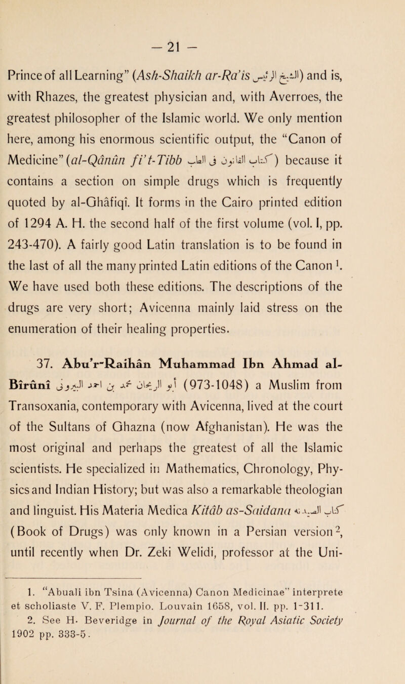 Prince of all Learning” (Ash-Shaikh ar-Rais ^)\ ^U) and is, with Rh azes, the greatest physician and, with Averroes, the greatest philosopher of the Islamic world. We only mention here, among his enormous scientific output, the “Canon of Medicine” (al-Qdnun fit-Tibh j jyUli ^lT) because it contains a section on simple drugs which is frequently quoted by al-Ghafiqi. It forms in the Cairo printed edition of 1294 A. H. the second half of the first volume (vol. I, pp. 243-470). A fairly good Latin translation is to be found in the last of all the many printed Latin editions of the Canon L We have used both these editions. The descriptions of the drugs are very short; Avicenna mainly laid stress on the enumeration of their healing properties. 37. Abu’r^Raihan Muhammad Ibn Abmad al- Biruni jjjJI j^i /) (973-1048) a Muslim from Transoxania, contemporary with Avicenna, lived at the court of the Sultans of Ghazna (now Afghanistan). He was the most original and perhaps the greatest of all the Islamic scientists. He specialized in Mathematics, Chronology, Phy¬ sics and Indian History; but was also a remarkable theologian and linguist. His Materia Medica Kitab as-Saidatia (Book of Drugs) was only known in a Persian version1 2, until recently when Dr. Zeki Welidi, professor at the Uni- 1. “Abuali ibn Tsina (Avicenna) Canon Medicinae interprete et scholiaste V. F. Plempio. Louvain 1658, vol. II. pp. 1-311. 2. See H. Beveridge in Journal of the Royal Asiatic Society 1902 pp. 333-5-