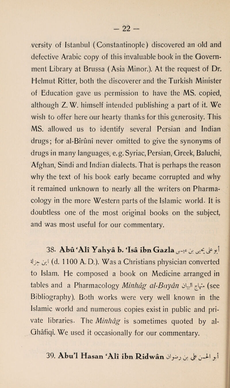 versity of Istanbul (Constantinople) discovered an old and defective Arabic copy of this invaluable book in the Govern¬ ment Library at Brussa (Asia Minor.). At the request of Dr. Helmut Ritter, both the discoverer and the Turkish Minister of Education gave us permission to have the MS. copied, although Z. W. himself intended publishing a part of it. We wish to offer here our hearty thanks for this generosity. This MS. allowed us to identify several Persian and Indian drugs; for al-Birum never omitted to give the synonyms of drugs in many languages, e.g. Syriac, Persian, Greek, Baluchi, Afghan, Sindi and Indian dialects. That is perhaps the reason why the text of his book early became corrupted and why it remained unknown to nearly all the writers on Pharma¬ cology in the more Western parts of the Islamic world. It is doubtless one of the most original books on the subject, and was most useful for our commentary. 38. Abu ‘Ali Yahya b. ‘Isa ibn Gazla ^ y) ad (d. 1100 A. D.). Was a Christians physician converted to Islam. He composed a book on Medicine arranged in tables and a Pharmacology Minhdg al-Bayan oU' (see Bibliography). Both works were very well known in the Islamic world and numerous copies exist in public and pri¬ vate libraries. The Minhdg is sometimes quoted by al- Ghafiqi. We used it occasionally for our commentary. 39. AbuT Hasan ‘All ibn Rid wan o' Jf jJ-l j >}