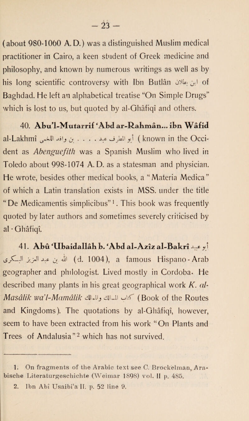 (about 980-1060 A. D.) was a distinguished Muslim medical practitioner in Cairo, a keen student of Greek medicine and philosophy, and known by numerous writings as well as by his long scientific controversy with Ibn Butlan of Baghdad. He left an alphabetical treatise “On Simple Drugs” which is lost to us, but quoted by al-Ghafiqi and others. 40. AbuT-Mutarrif ‘Abd ar-Rakman... ibn Wafid al-Lakhmi .AS! J (jf ' • • • ( known in the Occi¬ dent as Abenguefith was a Spanish Muslim who lived in Toledo about 998-1074 A. D. as a statesman and physician. He wrote, besides other medical books, a “Materia Medica” of which a Latin translation exists in MSS. under the title “ De Medicamentis simplicibus”1. This book was frequently quoted by later authors and sometimes severely criticised by al - Ghafiqi. 41. Abu ‘Ubaidallah b. ‘Abd al~ Aziz al-Bakri ^ ^ l - • ' • j/LJi ^ <uii (d. 1004), a famous Hispano-Arab geographer and philologist. Lived mostly in Cordoba. He described many plants in his great geographical work K. al- Masdlik wa’l-Mamdlik cllLUj diuti (Book of the Routes and Kingdoms). The quotations by al-Ghafiqi, however, seem to have been extracted from his work “On Plants and Trees of Andalusia”2 which has not survived. 1. On fragments of the Arabic text see C. Brockelman, Ara* bische Literaturgeschichte (Weimar 1898) vol. II p. 485. 2. Ibn Abi Usaibi‘a II. p. 52 line 9.