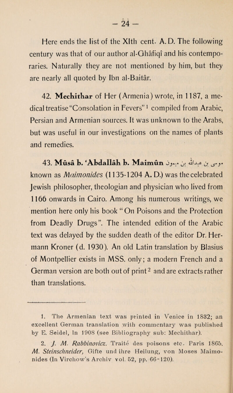 4 t. - 24 - Here ends the list of the Xlth cent. A. D. The following century was that of our author al-Ghafiqi and his contempo¬ raries. Naturally they are not mentioned by him, but they are nearly all quoted by Ibn al-Baitar. 42. Mechithar of Her (Armenia) wrote, in 1187, a me¬ dical treatise “Consolation in Fevers”1 compiled from Arabic, Persian and Armenian sources. It was unknown to the Arabs, but was useful in our investigations on the names of plants and remedies. 43. Musa b. ‘Abdallah b. Maimun known as Maimonides (1135-1204 A. D.) was the celebrated Jewish philosopher, theologian and physician who lived from 1166 onwards in Cairo. Among his numerous writings, we mention here only his book “On Poisons and the Protection from Deadly Drugs”. The intended edition of the Arabic text was delayed by the sudden death of the editor Dr. Her¬ mann Kroner (d. 1930). An old Latin translation by Blasius of Montpellier exists in MSS. only; a modern French and a German version are both out of print2 and are extracts rather than translations. 1. The Armenian text was printed in Venice in 1832; an excellent German translation with commentary was published by E. Seidel, In 1908 (see Bibliography sub: Mechithar). 2. / M. Rcibbinovicz. Traite des poisons etc. Paris 1865. Af. Steinsclineider, Gifte und ihre Heilung, von Moses Maimo¬ nides (In Virchow’s Archiv vol. 52, pp. 66-120).