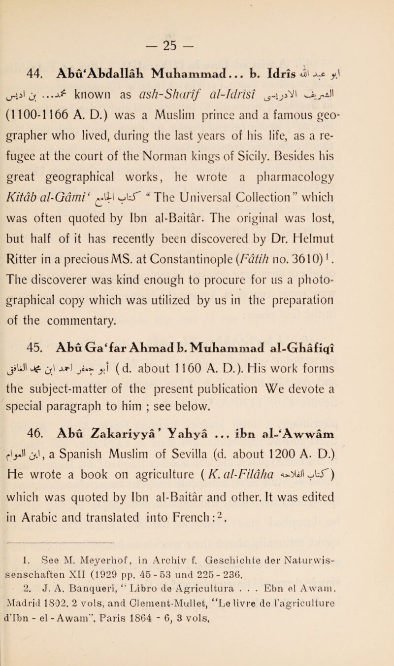 44. Abu*Abdallah Muhammad... b. Idris ^ y\ ^ ...Af known as ash-Sharif cil-Idrisi I (1100-1166 A. D.) was a Muslim prince and a famous geo¬ grapher who lived, during the last years of his life, as a re¬ fugee at the court of the Norman kings of Sicily. Besides his great geographical works, he wrote a pharmacology Kitdb al-Gdmi< ~.lid “ The Universal Collection” which was often quoted by Ibn al-Baitar. The original was lost, but half of it has recently been discovered by Dr. Helmut Ritter in a precious MS. at Constantinople (Fatih no. 3610)1. The discoverer was kind enough to procure for us a photo¬ graphical copy which was utilized by us in the preparation of the commentary. 45. Abu Gasfar Ahmad b. Muhammad al-Ghafiqi jjUl j\ j.3-1 y** (d. about 1160 A. D.). His work forms the subject-matter of the present publication We devote a special paragraph to him ; see below. 46. Abu Zakariyya ’ Y ahya ... ibn al-‘Awwam a Spanish Muslim of Sevilla (d. about 1200 A. D.) He wrote a book on agriculture (K. al-Fildha which was quoted by Ibn al-Baitar and other. It was edited in Arabic and translated into French:2. 1. See M. Meyerhof, in Archiv f. Geschielite del* Natnrwis- senschaften XII (1929 pp. 45 - 53 und 225 - 236. 2. J. A. Banqueri, “ Libro de Agricultura . . . Ebn el Awam. Madrid 1802. 2 vols, and Clement-Mullet, “Le livre de I’agriculture d’Ibn - el - Awam”. Paris 1864 - 6, 3 vols.