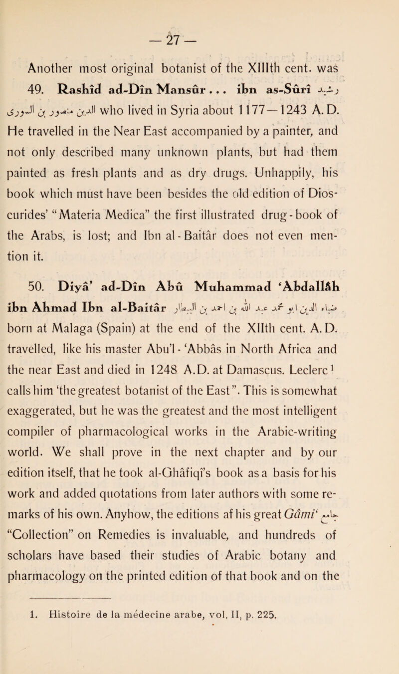 Another most original botanist of the Xlllth cent, was o 49. Rashid ad-Din Mansur . . . ibn as-Suri <y.^ who lived in Syria about 1177—1243 A. D. He travelled in the Near East accompanied by a painter, and not only described many unknown plants, but had them painted as fresh plants and as dry drugs. Unhappily, his book which must have been besides the old edition of Dios- curides’ “Materia Medica” the first illustrated drug-book of the Arabs, is lost; and Ibn al-Baitar does not even men¬ tion it. 50. Diya’ ad-Din Abu Muhammad ‘Abdall&b ibn Ahmad Ibn al-Baitar jM a ^ a <0)1 -X:c x'r yl born at Malaga (Spain) at the end of the Xllth cent. A. D. travelled, like his master Abu’l- ‘Abbas in North Africa and the near East and died in 1248 A.D. at Damascus. Leclerc1 calls him ‘the greatest botanist of the East This is somewhat exaggerated, but he was the greatest and the most intelligent compiler of pharmacological works in the Arabic-writing world. We shall prove in the next chapter and by our edition itself, that he took al-Ghafiqi’s book as a basis for his work and added quotations from later authors with some re¬ marks of his own. Anyhow, the editions af his great Garni‘ “Collection” on Remedies is invaluable, and hundreds of scholars have based their studies of Arabic botany and pharmacology on the printed edition of that book and on the 1. Histoire de la medeeine arabe, vol. II, p. 225.