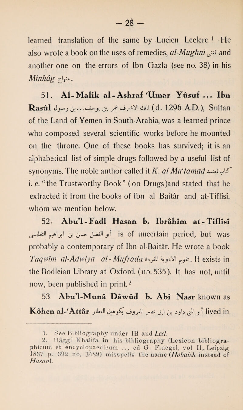 learned translation of the same by Lucien Leclerc 1 He also wrote a book on the uses of remedies, al-Mughni and another one on the errors of Ibn Gazla (see no. 38) in his Minhag r}r*. 51. Al-Malik al-Asbraf Umar Yusuf ... Ibn Rasul sj^iVieiui (d. 1296 A.D.), Sultan of the Land of Yemen in South-Arabia, was a learned prince who composed several scientific works before he mounted on the throne. One of these books has survived; it is an alphabetical list of simple drugs followed by a useful list of synonyms. The noble author called it K. al Mu‘tamad ju^IU l:f i. e. “the Trustworthy Book” (on Drugs)and stated that he extracted it from the books of Ibn al Baitar and at-Tiflisi, whom we mention below. 52. AbuT-Facll Hasan b. Ibrahim at-Tiflisi r^\y\ ^ <>»■ J4»aH is of uncertain period, but was probably a contemporary of Ibn al-Baitar. He wrote a book Taqwim al-Adwiya al-Mufrada o>U It exists in the Bodleian Library at Oxford, (no. 535). It has not, until now, been published in print.2 53 AbuT-Muna Dawud b. Abi Nasr known as Koben al-* Attar jlUJI ^ j.l ^ ajL ^il y\ lived in 1. See Bibliography under IB and Led 2. Haggi Khalifa in his bibliography (Lexicon bibliogra- phicum et encyclopaedieum ... ed G. Fluegel, vol 11, Leipzig- 1837 p. 392 no. 3489) misspells the name (Hobaish instead of Hasan).