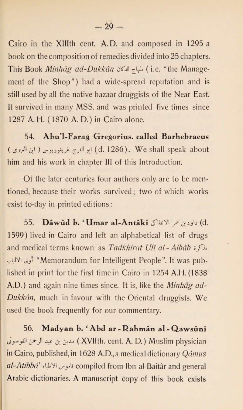 -29 - Cairo in the XHIth cent. A.D. and composed in 1295 a book on the composition of remedies divided into 25 chapters. This Book Min/uig ad-Dukkdn utfldl (i.e. the Manage¬ ment of the Shop”) had a wide-spread reputation and is still used by all the native bazaar druggists of the Near East. It survived in many MSS. and was printed five times since 1287 A. H. (1870 A. D.) in Cairo alone. 54. Abu’l-Farag Gregorius, called Barbebraeus ( jsA <j) ) u'y.jriA y) (d. 1286). We shall speak about him and his work in chapter 111 of this Introduction. Of the later centuries four authors only are to be men¬ tioned, because their works survived; two of which works exist to-day in printed editions: 55. Dawud b. 6 Umar al-Antaki y CJ.-A* (d. 1599) lived in Cairo and left an alphabetical list of drugs and medical terms known as Tadkhirat Uli al-Albab Jji “Memorandum for Intelligent People”. It was pub¬ lished in print for the first time in Cairo in 1254 A.H. (1838 A.D.) and again nine times since. It is, like the Minhdg ad- Dukkdn, much in favour with the Oriental druggists. We used the book frequently for our commentary. 56. Madyan b. ‘ Abd ar -Rabman al - Qawsuni 1' -V a oi** (XVIIth. cent. A. D.) Muslim physician in Cairo, published, in 1628 A.D., a medical dictionary Qdmus al-Atibba *U®VI compiled from Ibn al-Baitar and general Arabic dictionaries. A manuscript copy of this book exists