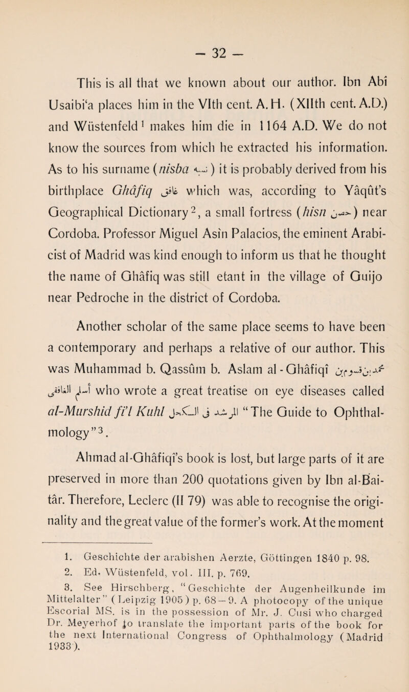 This is all that we known about our author. Ibn Abi Usaibi‘a places him in the Vltli cent. A.H. (Xllth cent. A.D.) and Wiistenfeld1 makes him die in 1164 A.D. We do not know the sources from which he extracted his information. As to his surname (nisba ) it is probably derived from his birthplace Ghdfiq which was, according to Yaqut’s Geographical Dictionary2, a small fortress (hisn j^) near Cordoba. Professor Miguel Asin Palacios, the eminent Arabi- cist of Madrid was kind enough to inform us that he thought the name of Ghafiq was still etant in the village of Guijo near Pedroche in the district of Cordoba. Another scholar of the same place seems to have been a contemporary and perhaps a relative of our author. This was Muhammad b. Qassiim b. Aslam al-Ghafiqi who wrote a great treatise on eye diseases called al-Murshid fid Kuhl J-.O j jjl jl\ “The Guide to Ophthal¬ mology”3. Ahmad al-Ghafiqfs book is lost, but large parts of it are preserved in more than 200 quotations given by lbn al-Bai- tar. Therefore, Leclerc (11 79) was able to recognise the origi¬ nality and the great value of the former’s work. At the moment 1. Geschichte der arabishen Aerzte, Gottingen 1840 p. 98. 2. Ed. Wiistenfeld, vol. III. p. 769. 3. See Hirschberg, “Geschichte der Augenheilkunde im Alittel alter ” (Leipzig 1905) p. 68 — 9. A photocopy of the unique Escorial MS. is in the possession of Mr. J. Cusi who charged Dr. Meyerhof Jo translate the important parts of the book for the next International Congress of Ophthalmology (Madrid 1933).