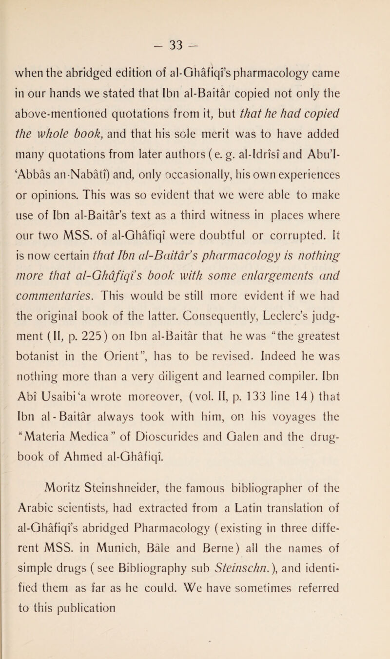 when the abridged edition of al-Ghafiqi’s pharmacology came in our hands we stated that Ibn al-Baitar copied not only the above-mentioned quotations from it, but that he had copied the whole book, and that his sole merit was to have added many quotations from later authors (e. g. al-Idrisi and Abu’I- ‘ Abbas an-Nabati) and, only occasionally, his own experiences or opinions. This was so evident that we were able to make use of Ibn al-Baitar’s text as a third witness in places where our two MSS. of al-Ghafiqi were doubtful or corrupted. It is now certain that Ibn at-Bait ads pharmacology is nothing more that al-Ghafiqi s book with some enlargements and commentaries. This would be still more evident if we had the original book of the latter. Consequently, Leclerc’s judg¬ ment (11, p. 225) on Ibn al-Baitar that he was “the greatest botanist in the Orient”, has to be revised. Indeed he was nothing more than a very diligent and learned compiler. Ibn Abi UsaibPa wrote moreover, (vol. II, p. 133 line 14) that Ibn al-Baitar always took with him, on his voyages the “Materia Medica” of Dioscurides and Galen and the drug- book of Ahmed al-Ghafiqi. Moritz Steinshneider, the famous bibliographer of the Arabic scientists, had extracted from a Latin translation of al-Ghafiqis abridged Pharmacology (existing in three diffe¬ rent MSS. in Munich, Bale and Berne) all the names of simple drugs (see Bibliography sub Steinschn.), and identi¬ fied them as far as he could. We have sometimes referred to this publication