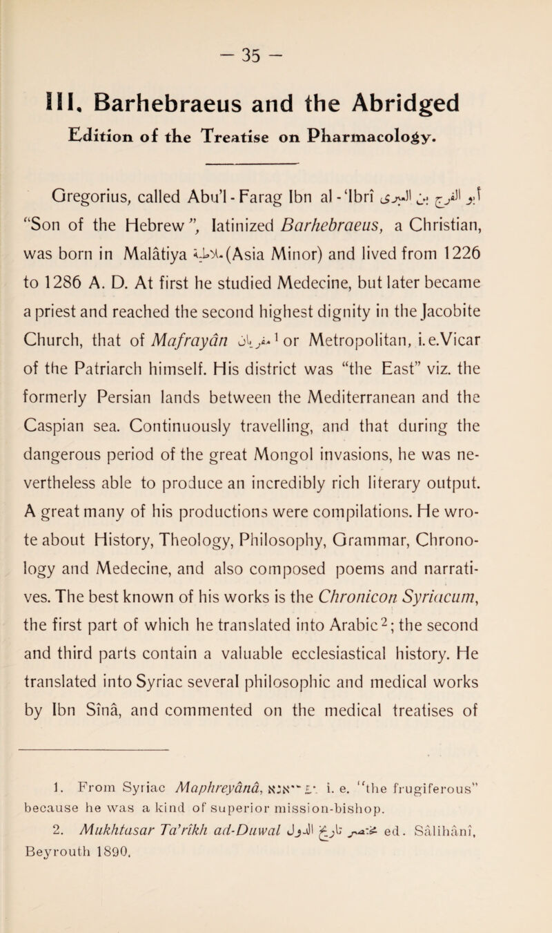 ill, Barhebraeus and the Abridged Edition of the Treatise on Pharmacology. Gregorius, called Abu’l-Farag Ibn al-‘Ibri ^ ^>11 “Son of the Hebrew ”, latinized Barhebraeus, a Christian, was born in Malatiya <:^(Asia Minor) and lived from 1226 to 1286 A. D. At first he studied Medecine, but later became a priest and reached the second highest dignity in the Jacobite Church, that of Mafrayan 01* >•1 or Metropolitan, i.e.Vicar of the Patriarch himself. His district was “the East” viz. the formerly Persian lands between the Mediterranean and the Caspian sea. Continuously travelling, and that during the dangerous period of the great Mongol invasions, he was ne¬ vertheless able to produce an incredibly rich literary output. A great many of his productions were compilations. He wro¬ te about History, Theology, Philosophy, Grammar, Chrono¬ logy and Medecine, and also composed poems and narrati¬ ves. The best known of his works is the Chronicoti Syriacum, the first part of which he translated into Arabic2; the second and third parts contain a valuable ecclesiastical history. He translated into Syriac several philosophic and medical works by Ibn Sina, and commented on the medical treatises of 1. From Syriac Maphreyana, L\ i. e. “the frugiferous” because he was a kind of superior mission-bishop. 2. Mukhtasar Ta’rikh cid-Duwal ed. Salihani, Beyrouth 1890.