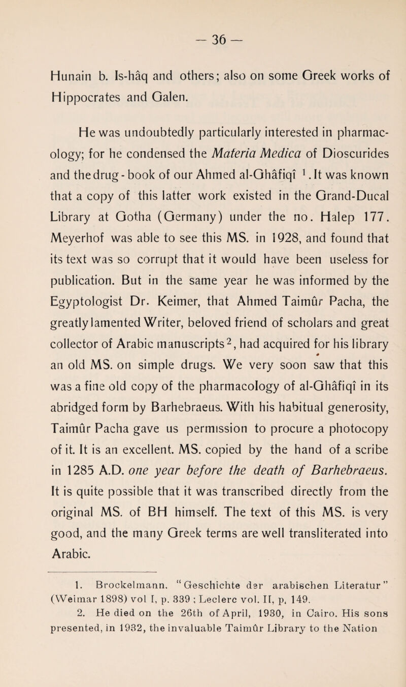 Hunain b. Is-haq and others; also on some Greek works of Hippocrates and Galen. He was undoubtedly particularly interested in pharmac¬ ology; for he condensed the Materia Medica of Dioscurides and the drug - book of our Ahmed al-Ghafiqi 1. It was known that a copy of this latter work existed in the Grand-Ducal Library at Gotha (Germany) under the no. Halep 177. Meyerhof was able to see this MS. in 1928, and found that its text was so corrupt that it would have been useless for publication. But in the same year he was informed by the Egyptologist Dr. Keimer, that Ahmed Taimur Pacha, the greatly lamented Writer, beloved friend of scholars and great collector of Arabic manuscripts2, had acquired for his library * an old MS. on simple drugs. We very soon saw that this was a fine old copy of the pharmacology of al-Ghafiqi in its abridged form by Barhebraeus. With his habitual generosity, Taimur Pacha gave us permission to procure a photocopy of it. It is an excellent. MS. copied by the hand of a scribe in 1285 A.D. one year before the death of Barhebraeus. It is quite possible that it was transcribed directly from the original MS. of BH himself. The text of this MS. is very good, and the many Greek terms are well transliterated into Arabic. 1. Brockelmann, “ Geschichte der arabischen Literatur ” (Weimar 1898) vol I, p. 889 ; Leclerc vol. It, p, 149. 2. He died on the 26th of April, 1930, in Cairo. His sons presented, in 1932, the invaluable TaimOr Library to the Nation