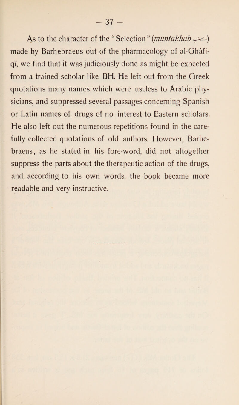 As to the character of the “ Selection ” (muntakhab made by Barhebraeus out of the pharmacology of al-Ghafi- qi, we find that it was judiciously done as might be expected from a trained scholar like BH. He left out from the Greek quotations many names which were useless to Arabic phy¬ sicians, and suppressed several passages concerning Spanish or Latin names of drugs of no interest to Eastern scholars. He also left out the numerous repetitions found in the care¬ fully collected quotations of old authors. However, Barhe¬ braeus, as he stated in his fore-word, did not altogether suppress the parts about the therapeutic action of the drugs, and, according to his own words, the book became more readable and very instructive.