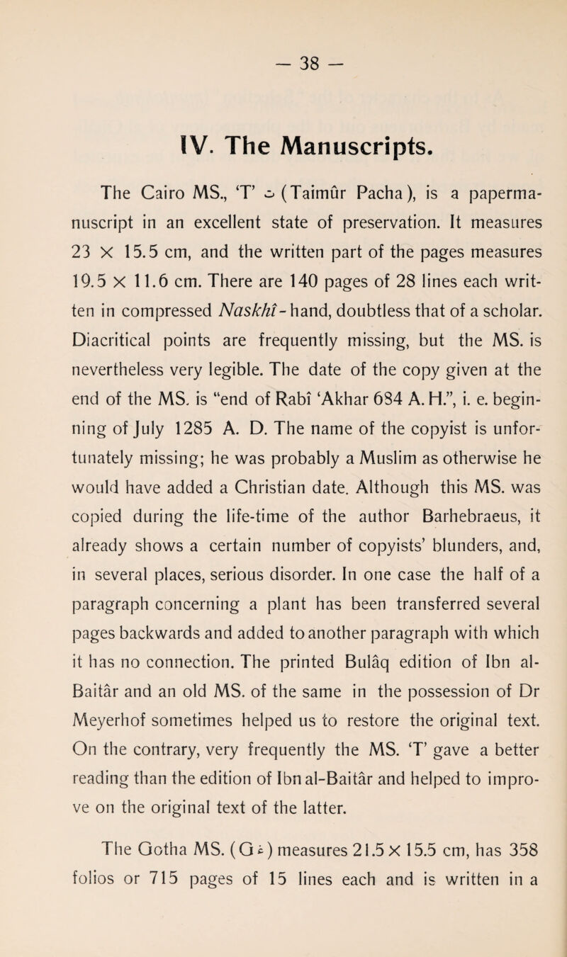 IV. The Manuscripts. The Cairo MS., T’ o(Taimur Pacha), is a paperma- nuscript in an excellent state of preservation. It measures 23 X 15.5 cm, and the written part of the pages measures 19.5 X 11.6 cm. There are 140 pages of 28 lines each writ¬ ten in compressed Naskht-hand, doubtless that of a scholar. Diacritical points are frequently missing, but the MS. is nevertheless very legible. The date of the copy given at the end of the MS. is “end of Rabi ‘Akhar 684 A. H.” i. e. begin¬ ning of July 1285 A. D. The name of the copyist is unfor¬ tunately missing; he was probably a Muslim as otherwise he would have added a Christian date. Although this MS. was copied during the life-time of the author Barhebraeus, it already shows a certain number of copyists’ blunders, and, in several places, serious disorder. In one case the half of a paragraph concerning a plant has been transferred several pages backwards and added to another paragraph with which it has no connection. The printed Bulaq edition of Ibn al- Baitar and an old MS. of the same in the possession of Dr Meyerhof sometimes helped us to restore the original text. On the contrary, very frequently the MS. T’ gave a better reading than the edition of Ibnal-Baitar and helped to impro¬ ve on the original text of the latter. The Gotha MS. (G *) measures 21.5 X 15.5 cm, has 358 folios or 715 pages of 15 lines each and is written in a